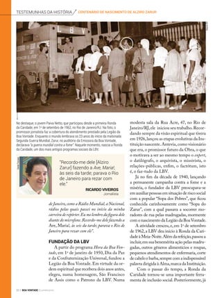 “Recordo-me dele [Alziro
Zarur] fazendo a Ave, Maria!,
às seis da tarde; parava o Rio
de Janeiro para rezar com
ele.”
Ricardo Viveiros
Jornalista
DanielTrevisan
modesta sala da Rua Acre, 47, no Rio de
Janeiro/RJ,ele iniciou seu trabalho.Recor-
dando sempre da visão espiritual que tivera
em 1926,lançou as etapas evolutivas da Ins-
tituição nascente.Antevia,como visionário
que era, o promissor futuro da Obra, o que
o motivava a ser ao mesmo tempo o expert,
o datilógrafo, o arquivista, o missivista, o
relações-públicas, enfim, o factótum, isto
é, o faz-tudo da LBV. 
Já no fim da década de 1940, lançando
a permanente campanha contra a fome e a
miséria, o fundador da LBV preocupava-se
em auxiliar pessoas em situação de risco social
com a popular “Sopa dos Pobres”, que ficou
conhecida carinhosamente como “Sopa do
Zarur”, com a qual passava a socorrer mo-
radores de rua pelas madrugadas, mormente
com o nascimento da Legião da BoaVontade.
A atividade cresceu, e, em 1o
de setembro
de 1962, a LBV deu início à Ronda da Cari-
dadeàMeia-Noite.Alémdarefeição,passoua
incluir,em sua benemérita ação pelas madru-
gadas, outros gêneros alimentícios e roupas,
pequenos atendimentos de enfermaria, corte
de cabelo e barba,sempre com a indispensável
palavra dirigida à Alma,marca da Instituição.
Com o passar do tempo, a Ronda da
Caridade tornou-se uma importante ferra-
menta de inclusão social. Posteriormente, já
No destaque, o jovem Paiva Netto, que participou desde a primeira Ronda
da Caridade, em 1o
de setembro de 1962, no Rio de Janeiro/RJ. Na foto, o
promissor jornalista faz a cobertura do atendimento prestado pela Legião da
Boa Vontade. Enquanto o mundo lembrava os 23 anos do início da malsinada
Segunda Guerra Mundial, Zarur, no auditório da Emissora da Boa Vontade,
declarava “a guerra mundial contra a fome”. Naquele momento, nascia a Ronda
da Caridade, um dos mais antigos programas sociais da LBV.
de Janeiro,como a Rádio Mundial,a Nacional,
rádios pelas quais passei no início da minha
carreira de repórter.Eu me lembro da figura dele
diante do microfone.Recordo-me dele fazendo a
Ave, Maria!, às seis da tarde; parava o Rio de
Janeiro para rezar com ele”.
Fundação da LBV
A partir do programa Hora da Boa Von-
tade, em 1o
de janeiro de 1950, Dia da Paz
e da Confraternização Universal, fundou a
Legião da Boa Vontade. Em virtude da or-
dem espiritual que recebera dois anos antes,
elegeu, numa homenagem, São Francisco
de Assis como o Patrono da LBV. Numa
centenário de nascimento de alziro zarurtestemunhas da história
ArquivoBV
20 BOA VONTADE Ecumenismo
 