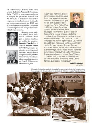 “A LBV saiu na frente. Desde
os tempos do saudoso Alziro
Zarur, que a gente escutava
muito na Rádio Mundial, que
foi tão bem sucedido pelo
meu amigo Paiva Netto. Para
quê? Para fazer o Bem, levar
comida a quem não tem, levar
educação aos meninos que não podiam
frequentar a escola, ensinar o trabalho
principalmente. Mas eu vejo, dentro de todas
essas atividades da LBV, uma que, como
jornalista, me parece a principal: a LBV debate
os problemas nacionais, tenta conscientizar
o cidadão para os seus deveres. Outras
entidades depois vieram; têm muitas aí, mas
quem começou foi a Legião da Boa Vontade,
e afirma aquele provérbio árabe: ‘Bebe água
limpa quem chega primeiro à fonte’. Vocês,
ou melhor, nós, porque eu sou conselheiro
da LBV, chegamos primeiro à fonte. Ótimo!
Tomara que isso se multiplique!”
Carlos Chagas
Jornalista
sob a administração de Paiva Netto, com o
advento da Política Nacional de Assistência
Social (PNAS), o programa naturalmente
se integrou aos parâmetros estabelecidos.
No Brasil, ela se multiplicou nos diversos
programas socioeducativos da Instituição,
que promoveram, somente em 2013, mais
de 11 milhões de atendimentos e benefícios
a famílias e pessoas em situação de vulnera-
bilidade ou risco social.
Ainda no campo socio-
educacional, Zarur anali-
sou as Diretrizes e Bases
para o Ensino, atendendo
ao pedido dos senadores
Petrônio Portella (1925-
1980) e Nelson Carneiro
(1910-1996),e sugeriu que
elas não se restringissem à
instrução, mas que fossem
complementadas por Dire-
trizes e Bases para a Educa-
ção,recorrendo ao exemplo
do Grande Educador da
Humanidade, Jesus.
Petrônio Portella
DomingosTadeu
SenadoFederalArquivoBV
Nelson Carneiro
ArquivoBV
A Ronda da Caridade é uma ação da Campanha Permanente da Legião da Boa Vontade contra a
Fome do corpo e da Alma, lançada no fim da década de 1940, com a popular “Sopa dos Pobres”.
 
