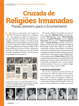 centenário de nascimento de alziro zarurEcumenismo
Passo pioneiro para o Ecumenismo
Religiões Irmanadas
Cruzada de
No encontro, falaram sete oradores dos mais di-
versos segmentos: Salustiano César, reverendo pro-
testante; Teles da Cruz, católico; Murilo Botelho,
esotérico; Leopoldo Machado, espírita; Eugênio
Figueiredo, livre-pensador;  Samuel Linderman,
judeu; e Ascânio de Farias, positivista. Convocou e
dirigiu essa memorável sessão o fundador da Legião da
Boa Vontade. A partir dali, a LBV viu o seu ideal de
solidariedade, altruísmo, generosidade e ecumenismo
sem fronteiras conquistar corações e harmoniosamente
congregarpensamentosdereligiosos,filósofos,cientistas
e ateus.Crescia a cada reunião no Salão da ABI o núme-
ro de pessoas presentes. Herbert Moses (1884-1972),
o empreendedor presidente da Associação Brasileira de
Imprensa,que construiu a famosa sede da heroica Casa
do Jornalista, entusiasmado com o sucesso daqueles
encontros, declarou: “Zarur fez um verdadeiro milagre
juntando tantos inimigos cordiais na LBV”.
O valor da cooperação
Em um raro exemplar do jornal  O Cristão, de
31 de janeiro de 1950, da cidade do Rio de Janei-
ro, encontramos uma reportagem, na página 10,
com o título “O valor da cooperação”, assinada por 
Salustiano César, ministro evangélico que documenta
o nascimento da Legião da Boa Vontade: “No dia 7 de
janeiro corrente, especialmente convidado como ministro
Ascânio de FariasEugênio FigueiredoMurilo Botelho Samuel LindermanLeopoldo MachadoTeles da Cruz
V
oltando aos primórdios da Legião da
Boa Vontade, dias depois de sua fundação,
outro gigantesco degrau foi alcançado no
que mais tarde ficou conhecido como diálogo inter-
-religioso: a histórica, pioneira no mundo, Cruzada
de Religiões Irmanadas da LBV,cuja primeira edição
ocorreu em 7 de janeiro de 1950,no salão do Conselho
da Associação Brasileira de Imprensa (ABI), no Rio
de Janeiro/RJ, após sucessivas reuniões preparatórias
realizadas, por Alziro Zarur, nos meses de outubro,
novembro e dezembro de 1949, na sala da diretoria
da prestigiada Casa do Jornalista.
Salustiano César
Reprodução do exemplar nº 1 da revista BOA VONTADE, de maio
de 1956, com reportagem sobre a Cruzada de Religiões Irmanadas,
ocorrida em 7 de janeiro de 1950, no salão do Conselho da
Associação Brasileira de Imprensa (ABI).
Fotos:ArquivoBV
22 BOA VONTADE Ecumenismo
 