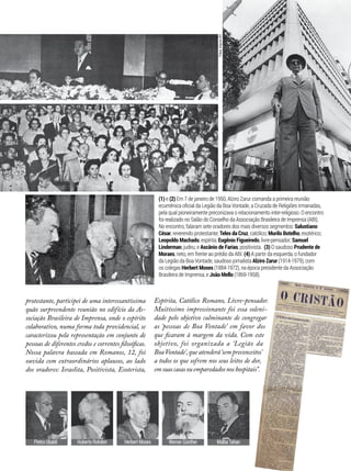 Malba TahanWerner GüntherHerbert MosesHuberto RohdenPietro Ubaldi
(1) e (2) Em 7 de janeiro de 1950, Alziro Zarur comanda a primeira reunião
ecumênica oficial da Legião da Boa Vontade, a Cruzada de Religiões Irmanadas,
pela qual pioneiramente preconizava o relacionamento inter-religioso. O encontro
foi realizado no Salão do Conselho da Associação Brasileira de Imprensa (ABI).
No encontro, falaram sete oradores dos mais diversos segmentos: Salustiano
César, reverendo protestante; Teles da Cruz, católico; Murilo Botelho, esotérico;
Leopoldo Machado, espírita; Eugênio Figueiredo, livre-pensador; Samuel
Linderman, judeu; e Ascânio de Farias, positivista. (3) O saudoso Prudente de
Moraes, neto, em frente ao prédio da ABI. (4) A partir da esquerda, o fundador
da Legião da Boa Vontade, saudoso jornalista Alziro Zarur (1914-1979), com
os colegas Herbert Moses (1884-1972), na época presidente da Associação
Brasileira de Imprensa, e João Mello (1869-1958).
protestante, participei de uma interessantíssima
quão surpreendente reunião no edifício da As-
sociação Brasileira de Imprensa, onde o espírito
colaborativo, numa forma toda providencial, se
caracterizou pela representação em conjunto de
pessoas de diferentes credos e correntes filosóficas.
Nossa palavra baseada em Romanos, 12, foi
ouvida com extraordinários aplausos, ao lado
dos oradores: Israelita, Positivista, Esoterista,
Fotos:ArquivoBV
Espírita, Católico Romano, Livre-pensador.
Muitíssimo impressionante foi essa soleni-
dade pelo objetivo culminante de congregar
as ‘pessoas de Boa Vontade’ em favor dos
que ficaram à margem da vida. Com este
objetivo, foi organizada a  ‘Legião da
BoaVontade’,queatenderá‘sempreconceitos’
a todos os que sofrem nos seus leitos de dor,
emsuascasasouemparedadosnoshospitais”.
1
2
4
3
 