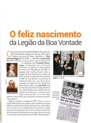 da Legião da Boa Vontade
O feliz nascimento
O
pioneiro feito da Cruzada de Religiões Irmanadas,em
prol da liberdade religiosa, fez com que Alziro Zarur
recebesse das mãos do Núncio Apostólico — Dom
Sebastião Baggio (1913-1993) — a Medalha do papa Paulo
VI (1897-1978) “por serviços prestados à causa do Ecumenismo”.
A consagrada atriz Fernanda Monte­
negro, condecorada com a Comenda
da Ordem do Mérito da Fraternidade
Ecumênica do ParlaMundi da LBV, na
categoria Arte e Cultura, durante visita ao
Templo da Boa Vontade, em outubro de
1997,ressaltou essa primazia da Instituição:
“A LBV tem uma palavra e uma presença de
conforto há muitos anos, e isso me toca. Já nos
primórdios da Legião [da Boa Vontade] ela
falava do fato ecumênico,isso JoãoXXIII ainda
nãohaviaconceituadodentrodaIgrejaCatólica,
por exemplo. E hoje em dia é fundamental você
respeitar os caminhos que o mundo tem para
chegar a Deus, pois Ele é um só. Um abraço
também ao Paiva Netto, que é uma pessoa extremamente gentil e
empreendedora”.
Depois, comentou a atuação da LBV: “O que me toca na
Legião da BoaVontade,na verdade,é todo o atendimento social que
ela faz por este Brasil afora.O lado espiritual é ótimo,é maravilhoso,
mas, se ele não tiver um embasamento na misericórdia e na ajuda
ao próximo desvalido, Jesus não vai tomar nenhum conhecimento
da alma da gente.Estou falando não como legionária,mas como um
ser humano que entende a palavra‘fraternidade’.Muito obrigada!”.
DomSebastiãoBaggio
Papa Paulo VI Fernanda Montenegro e seu saudoso marido, Fernando
Torres (1927-2008).
ArquivoBV
ReproduçãoBVReproduçãoBV
Reprodução
do Jornal O
Globo, de 26
de janeiro de
1950.
 