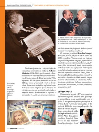  Ainda em janeiro de 1950, O Globo, do
jornalista e empresário de mídia dr. Roberto
Marinho (1904-2003), publicou dois edito-
riais saudando o nascimento da nova Institui-
ção.Um dos textos,de 26 de janeiro de 1950,
registrou: “Há um aspecto, na recente criação da
LBV,que merece ser assinalado e posto no devido
relevo.Trata-se da verdadeira confraternização
de todos os credos religiosos que se processou no
referido movimento, destinado, sobretudo, a
amparar moral e materialmente os enfermos e
necessitados. (…) Não são comuns acontecimen-
tos desta ordem nem frequentes mobilizações de
tamanha envergadura moral (…)”.
O saudoso jornalista Benedito Mergu­
lhão, em A Noite, edição de 18 de junho de
1956, recordou: “Considerando que todas as
religiões desempenham um papel preponderante
no aperfeiçoamento espiritual do homem,a LBV
teve a feliz iniciativa de reunir representantes
de todos os credos que se professam nesta capital
e, confraternizados, cada um de per si expor as
bases das respectivas doutrinas. Dessa forma, a
LegiãodaBoaVontadelevouaefeito,emoutubro,
novembro e dezembro de 1949, reuniões em que
falaram representantes do catolicismo, protes-
tantismo, espiritismo, budismo, maometismo,
positivismo, bramanismo, judaísmo, esoterismo,
umbandismo etc.”.
LBV em pauta
Esse estreito laço da LBV com os meios
de comunicação foi decisivo para que logo
se consolidasse a sua identificação com o
povo. A sua primeira publicação regular, a
revista BOA VONTADE (lançada a 1o
 de
maio de 1956) foi impressa pela gráfica da
Bloch Editores, do jorna-
lista e empresário de mídia
Adolpho Bloch (1908-
1995). Além dela, editou
também: Jornal de Deus,
Jornal da Boa Vontade,
Jornal do Apocalipse, Jornal
Dr. Roberto Marinho (1904-2003), criador do Grupo Globo,
em cordial encontro com o diretor-presidente da LBV, José
de Paiva Netto, na ABL, no Rio de Janeiro/RJ, em março
de 1994. Ao fundo, o professor Arnaldo Niskier.
Publicações
históricas
da LBV
impressas
pela gráfica
da Bloch
Editores.
centenário de nascimento de alziro zarurboa vontade em marcha
Fotos:ArquivoBV
AdolphoBloch
ReproduçãoBV
26 BOA VONTADE Ecumenismo
 