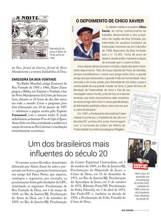 O depoimento de Chico Xavier
O célebre médium brasileiro Chico
Xavier, ao tomar conhecimento do
trabalho desenvolvido e dos propó-
sitos da Legião da Boa Vontade, por
intermédio do saudoso fundador da
Instituição,inscreveu-se,em3dejulho
de 1956, legionário da Boa Vontade,
sob o no
15.353. Tinha 46 anos de
idadee,desdeentão,manteveoslaços
de amizade que o uniam à Obra.
Anos depois desse primeiro contato, registraria este impor-
tante depoimento: “Nós, do Grupo Espírita da Prece, de Uberaba,
sempre consideramos o nosso caro amigo Alziro Zarur, o grande
amigo dos que necessitam, o grande Irmão da Humanidade. Deus
conceda a ele muita saúde, para felicidade de nós todos e para a
continuidade da sua grande missão na Terra. E, pelos 50 anos de
Bondade, de Fraternidade, de Amor e Paz de sua
mensagem nestemundo,junto denós,as criaturas
terrenas, que tanto necessitamos dele, enviamos
aonossoamigoAlziroZaruronossograndeabraço
defelicitações,pedindoaDeus,maisumavez,que
o cubra de bênçãos”.
Em 1997, o Parlamento Mundial da Frater-
nidade Ecumênica, o ParlaMundi da LBV, em
Brasília/DF, prestou-lhe justa homenagem
com a Comenda da Ordem do Mérito da
FraternidadeEcumênica(categoriaReligião).
da Paz, Jornal da Guerra, Jornal do Novo
Mandamento e a revista Soldadinhos de Deus.
Emissora da Boa Vontade
Na Rádio Mundial, antiga Emissora da
Boa Vontade de 1956 a 1966, Alziro Zarur
pregou a Bíblia, em Espírito e Verdade, à luz
do Novo Mandamento do Cristo,de hora em
hora, durante as 24 horas do dia, fato único
em todo o mundo. Criou o programa Jesus
Está Chamando!, em 29 de janeiro de 1957
— referência à página escrita pelo Espírito
Emmanuel, com o mesmo título. E ainda
radiofonizouasfamosasPrecedoCopod’Água e
VamosFalarcomDeus,convidandoaaudiênciaà
oraçãofervorosaaoPaiCelestialeàmeditação
irrestritamente ecumênica.
Um dos brasileiros mais
influentes do século 20
O enorme acervo filosófico-doutrinário
delineado por Alziro Zarur foi salvo e pre-
servado em livros e gravações históricas por
seu amigo fiel Paiva Netto, que separou,
catalogou e organizou, por exemplo, as
proclamações feitas pelo fundador da LBV,
intitulando as seguintes: Proclamação da
Boa Vontade de Deus, em 4 de março de
1949, no Rio de Janeiro/RJ; Proclamação
do Amor de Deus, em 5 de setembro de
1959, no Rio de Janeiro/RJ; Proclamação
do Centro Espiritual Universalista, em 5
de outubro de 1969, no Rio de Janeiro/RJ;
Proclamação da Majestade de Jesus, o
Cristo de Deus, em 31 de dezembro de
1971, no Rio de Janeiro/RJ; Proclamação
do Apocalipse de Jesus, em 1o
de outubro
de 1972, Ribeirão Preto/SP; Proclamação
da Pedra Filosofal, em 7 de abril de 1973,
São Paulo/SP; e, também na década de
1970, a Proclamação da Volta Triunfal do
Cristo de Deus.
Reprodução do
jornal A Noite, de
18 de junho de
1956.
Alziro Zarur foi
apontado, por
uma pesquisa
da revista IstoÉ,
realizada em
1999, como um
dos brasileiros
mais influentes
do século 20.
ArquivoBV
BOA VONTADE Ecumenismo 27
 