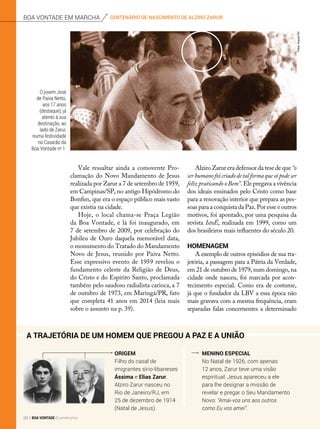 Origem
Filho do casal de
imigrantes sírio-libaneses
Ássima e Elias Zarur,
Alziro Zarur nasceu no
Rio de Janeiro/RJ, em
25 de dezembro de 1914
(Natal de Jesus).
Menino especial
No Natal de 1926, com apenas
12 anos, Zarur teve uma visão
espiritual: Jesus apareceu a ele
para lhe designar a missão de
revelar e pregar o Seu Mandamento
Novo: “Amai-vos uns aos outros
como Eu vos amei”.
Vale ressaltar ainda a comovente Pro-
clamação do Novo Mandamento de Jesus
realizada por Zarur a 7 de setembro de 1959,
em Campinas/SP, no antigo Hipódromo do
Bonfim, que era o espaço público mais vasto
que existia na cidade.
Hoje, o local chama-se Praça Legião
da Boa Vontade, e lá foi inaugurado, em
7 de setembro de 2009, por celebração do
Jubileu de Ouro daquela memorável data,
o monumento do Tratado do Mandamento
Novo de Jesus, reunido por Paiva Netto.
Esse expressivo evento de 1959 revelou o
fundamento celeste da Religião de Deus,
do Cristo e do Espírito Santo, proclamada
também pelo saudoso radialista carioca, a 7
de outubro de 1973, em Maringá/PR, fato
que completa 41 anos em 2014 (leia mais
sobre o assunto na p. 39).
O jovem José
de Paiva Netto,
aos 17 anos
(destaque), já
atento à sua
destinação, ao
lado de Zarur,
numa festividade
no Casarão da
Boa Vontade no
1.
Alziro Zarur era defensor da tese de que “o
ser humano foi criado de tal forma que só pode ser
feliz praticando o Bem”. Ele pregava a vivência
dos ideais ensinados pelo Cristo como base
para a renovação interior que prepara as pes-
soas para a conquista da Paz. Por esse e outros
motivos, foi apontado, por uma pesquisa da
revista IstoÉ, realizada em 1999, como um
dos brasileiros mais influentes do século 20.
Homenagem
A exemplo de outros episódios de sua tra-
jetória, a passagem para a Pátria da Verdade,
em 21 de outubro de 1979, num domingo, na
cidade onde nasceu, foi marcada por acon-
tecimento especial. Como era de costume,
já que o fundador da LBV a essa época não
mais gravava com a mesma frequência, eram
separadas falas concernentes a determinado
A trajetória de um homem que pregou a Paz e a União
Fotos:ArquivoBV
centenário de nascimento de alziro zarurboa vontade em marcha
28 BOA VONTADE Ecumenismo
 