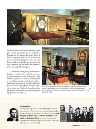 Jornalista
Aos 15 anos, ingressou, como redator profissional,
no matutino A Pátria. Escreveu nos principais órgãos
da capital fluminense da época. Na foto à direita, Ary
Barroso, Barbosa Júnior, Carmem Miranda, César
Ladeira e Francisco Alves foram os vitoriosos no
concurso Os Melhores do Rádio, que Zarur criou para
a revista Fon-Fon!, em 1938.
Paiva Netto preservou e reproduziu o gabinete do saudoso fundador da LBV
e ainda o homenageou com a idealização, no Templo da Boa Vontade, do
Memorial Alziro Zarur (conforme as duas imagens acima), inaugurado em 21 de
outubro de 1990.
assunto, em uma sequência doutrinária lógica
para serem divulgadas em seu programa.
Naquele dia do retorno do Irmão Zarur à
Pátria Espiritual, entraria no ar uma das
mais comoventes pregações suas, em que
fazia verdadeira despedida aos legionários da
Boa Vontade. Com um trecho dela, reprodu-
zimos esta singela homenagem.
“(...) Se há um homem feliz, plenamente rea­
lizado, sou eu. Como estou tranquilo agora com
a minha consciência, com o meu coração e meu
EspíritointegradosnoCristodeDeus!Enfrentei
aspioreslutas,coisasqueamaiorianãoconhece...
Mas devo render graças ao meu Mestre Divino,
por ter-me dado companheiros excelentes, legio-
nários dignos das bênçãos de Deus, legionárias
que honram esta Pátria, jovens que dignificam
a própria Humanidade (...).”
Fotos:AndréFernandes
BOA VONTADE Ecumenismo 29
 