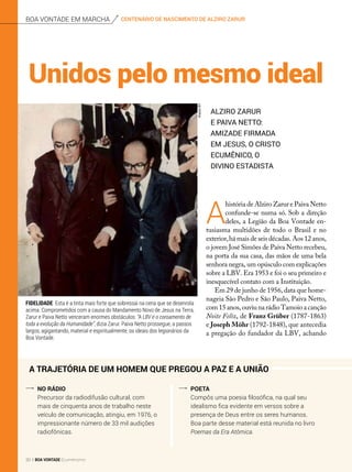 Fidelidade Esta é a tinta mais forte que sobressai na cena que se desenrola
acima. Comprometidos com a causa do Mandamento Novo de Jesus na Terra,
Zarur e Paiva Netto venceram enormes obstáculos: “A LBV é o coroamento de
toda a evolução da Humanidade”, dizia Zarur. Paiva Netto prossegue, a passos
largos, agigantando, material e espiritualmente, os ideais dos legionários da
Boa Vontade.
A trajetória de um homem que pregou a Paz e a União
No rádio
Precursor da radiodifusão cultural, com
mais de cinquenta anos de trabalho neste
veículo de comunicação, atingiu, em 1976, o
impressionante número de 33 mil audições
radiofônicas.
Poeta
Compôs uma poesia filosófica, na qual seu
idealismo fica evidente em versos sobre a
presença de Deus entre os seres humanos.
Boa parte desse material está reunida no livro
Poemas da Era Atômica.
A
história de Alziro Zarur e Paiva Netto
confunde-se numa só. Sob a direção
deles, a Legião da Boa Vontade en-
tusiasma multidões de todo o Brasil e no
exterior,há mais de seis décadas. Aos 12 anos,
o jovem José Simões de Paiva Netto recebeu,
na porta da sua casa, das mãos de uma bela
senhora negra, um opúsculo com explicações
sobre a LBV. Era 1953 e foi o seu primeiro e
inesquecível contato com a Instituição.
Em 29 de junho de 1956, data que home-
nageia São Pedro e São Paulo, Paiva Netto,
com 15 anos, ouviu na rádio Tamoio a canção
Noite Feliz, de Franz Grüber (1787-1863)
e Joseph Möhr (1792-1848), que antecedia
a pregação do fundador da LBV, achando
ArquivoBV
Unidos pelo mesmo ideal
Alziro Zarur
e Paiva Netto:
amizade firmada
em Jesus, o Cristo
Ecumênico, o
Divino Estadista
centenário de nascimento de alziro zarurboa vontade em marcha
30 BOA VONTADE Ecumenismo
 
