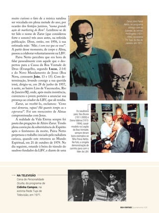 Os saudosos
pais, Seu Bruno
(1911-2000) e
Dona Idalina (1913-
1994), casal-
-modelo na Legião
da Boa Vontade,
sempre deram
bons exemplos ao
filho Paiva Netto.
Na foto, a singela
demonstração de
carinho para com o
líder da LBV.
Na televisão
Cena de Personalidade
Oculta, do programa de
Cidinha Campos, na
extinta Rede Tupi de
Televisão, em 1971.
muito curioso o fato de a música natalina
ser veiculada em plena metade do ano, por
ocasião dos festejos juninos, “numa grande
ação de marketing do Bem”. Lembrou-se de
ter lido o nome de Zarur (que considerou
forte e sonoro) três anos antes, na referida
publicação. Disse, então, em 1956, à sua
estimada mãe: “Mãe, é com esse que eu vou!”.
A partir desse momento, de corpo e Alma,
passou a colaborar voluntariamente na LBV.
Paiva Netto percebeu que era hora de
falar pessoalmente com aquele que o des-
pertou para a Causa da Boa Vontade de
Deus (Evangelho, segundo Lucas, 2:14)
e do Novo Mandamento de Jesus (Boa
Nova, consoante João, 13 e 15). Com de-
terminação, levando consigo a sua querida
irmã, dirigiu-se, em 28 de junho de 1957,
à noite, ao bairro Lins de Vasconcelos, Rio
de Janeiro/RJ, onde, após muita insistência,
convenceu o jovem porteiro a anunciar sua
presença ao criador da LBV, que ali residia.
Zarur, ao recebê-lo, exclamou: “Como
você demorou, rapaz! Há quanto tempo eu o
esperava!”. Foi um reencontro de Almas
compromissadas com Jesus.
A realidade da Vida Eterna sempre foi
pauta das pregações de Alziro Zarur. Tendo
plena convicção da sobrevivência do Espírito
após o fenômeno da morte, Paiva Netto
perpetuou o trabalho iniciado pelo radialista
carioca, quando este retornou ao Mundo
Espiritual, em 21 de outubro de 1979. No
dia seguinte, estando à beira do túmulo do
saudoso fundador da LBV, e diante de uma
Fotos:ArquivoBV
Zarur, com Paiva
Netto, no programa
Almoço com as
Estrelas, de Aérton
Perlingeiro (1921-
1996), na extinta
TV Tupi, do Rio de
Janeiro, em 1971.
BOA VONTADE Ecumenismo 31
 