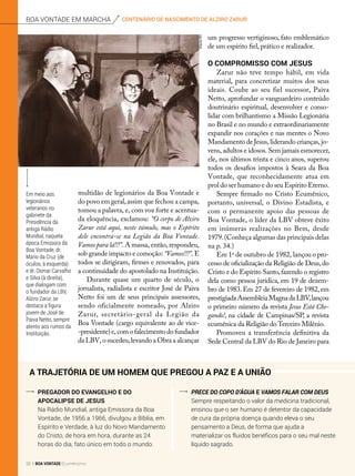 A trajetória de um homem que pregou a Paz e a União
Pregador do Evangelho e do
Apocalipse de Jesus
Na Rádio Mundial, antiga Emissora da Boa
Vontade, de 1956 a 1966, divulgou a Bíblia, em
Espírito e Verdade, à luz do Novo Mandamento
do Cristo, de hora em hora, durante as 24
horas do dia, fato único em todo o mundo.
Prece do Copo d’Água E VAMOS FALAR COM DEUS
Sempre respeitando o valor da medicina tradicional,
ensinou que o ser humano é detentor da capacidade
de cura da própria doença quando eleva o seu
pensamento a Deus, de forma que ajuda a
materializar os fluidos benéficos para o seu mal neste
líquido sagrado.
multidão de legionários da Boa Vontade e
do povo em geral,assim que fechou a campa,
tomou a palavra, e, com voz forte e acentua­
da eloquência, exclamou: “O corpo de Alziro
Zarur está aqui, neste túmulo, mas o Espírito
dele encontra-se na Legião da Boa Vontade.
Vamos para lá!!!”. A massa, então, respondeu,
sob grande impacto e comoção: “Vamos!!!”. E
todos se dirigiram, firmes e renovados, para
a continuidade do apostolado na Instituição.
Durante quase um quarto de século, o
jornalista, radialista e escritor José de Paiva
Netto foi um de seus principais assessores,
sendo oficialmente nomeado, por Alziro
Zarur, secretário-geral da Legião da
Boa Vontade (cargo equivalente ao de vice-
-presidente)e,comofalecimentodofundador
da LBV, o sucedeu,levando a Obra a alcançar
um progresso vertiginoso, fato emblemático
de um espírito fiel, prático e realizador.
O compromisso com Jesus
Zarur não teve tempo hábil, em vida
material, para concretizar muitos dos seus
ideais. Coube ao seu fiel sucessor, Paiva
Netto, aprofundar o vanguardeiro conteúdo
doutrinário espiritual, desenvolver e conso-
lidar com brilhantismo a Missão Legionária
no Brasil e no mundo e extraordinariamente
expandir nos corações e nas mentes o Novo
Mandamento de Jesus, liderando crianças, jo-
vens, adultos e idosos. Sem jamais esmorecer,
ele, nos últimos trinta e cinco anos, superou
todos os desafios impostos à Seara da Boa
Vontade, que reconhecidamente atua em
prol do ser humano e do seu Espírito Eterno.
Sempre firmado no Cristo Ecumênico,
portanto, universal, o Divino Estadista, e
com o permanente apoio das pessoas de
Boa Vontade, o líder da LBV obteve êxito
em inúmeras realizações no Bem, desde
1979.(Conheça algumas das principais delas
na p. 34.)
Em 1o
de outubro de 1982, lançou o pro-
cesso de oficialização da Religião de Deus,do
Cristo e do Espírito Santo,fazendo o registro
dela como pessoa jurídica, em 19 de dezem-
bro de 1983. Em 27 de fevereiro de 1982, em
prestigiadaAssembleiaMagnadaLBV,lançou
o primeiro número da revista Jesus Está Che-
gando!, na cidade de Campinas/SP, a revista
ecumênica da Religião do Terceiro Milênio.
Promoveu a transferência definitiva da
Sede Central da LBV do Rio de Janeiro para
Em meio aos
legionários
veteranos no
gabinete da
Presidência da
antiga Rádio
Mundial, naquela
época Emissora da
Boa Vontade, dr.
Mario da Cruz (de
óculos, à esquerda)
e dr. Osmar Carvalho
e Silva (à direita),
que dialogam com
o fundador da LBV,
Alziro Zarur, se
destaca a figura
jovem de José de
Paiva Netto, sempre
atento aos rumos da
Instituição.
ArquivoBV
centenário de nascimento de alziro zarurboa vontade em marcha
32 BOA VONTADE Ecumenismo
 