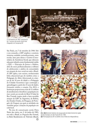 São Paulo, em 7 de setembro de 1984. Sob
o seu comando, a LBV ampliou e construiu
inúmeras unidades socioeducacionais, entre
escolas, lares para idosos e Centros Comu-
nitários de Assistência Social, que oferecem
educação infantil, ensino fundamental, médio
e EJA — Educação de Jovens e Adultos,
além de cursos profissionalizantes a milhares
de adolescentes e adultos de comunidades
em situação de risco social em todo o Brasil.
A LBV aplica, com sucesso, revolucionária
linha educacional que ele também criou: a
Pedagogia do Afeto (direcionada às crian-
ças de até 10 anos de idade) e a Pedagogia
do Cidadão Ecumênico (que contempla a
aprendizagem a partir dos 11 anos de idade),
formando cérebro e coração. Em 2013, a
Instituição proporcionou mais de 11 milhões
de atendimentos e benefícios a populações em
risco social, um recorde do Bem! O ideal de
Boa Vontade inspira ainda a bem-sucedida
atuação da LBV da Argentina, da Bolívia,
dos Estados Unidos, do Paraguai, de Portu-
gal e do Uruguai, nas quais as atividades são
mantidas graças a doações da população em
cada local.
Na área de comunicação social, Paiva
Netto deu início, em 1o
de junho de 1983,
em todo o Brasil, ao Programa Boa Vontade,
na Rede Bandeirantes de Televisão (Band),
(1) e (3) Momento histórico da inauguração da Sede Central da Legião
da Boa Vontade, em São Paulo/SP, em 1984.
(2) Participação da LBV no desfile cívico-militar da Independência.
27 de fevereiro de 1982: Lançamento
do 1o
anúncio da revista Jesus Está
Chegando!, em Campinas/SP.
ArquivoBV
ArquivoBVHaroldoRocha
ArquivoBV
MárioFrigéri
1 2
3
BOA VONTADE Ecumenismo 33
 