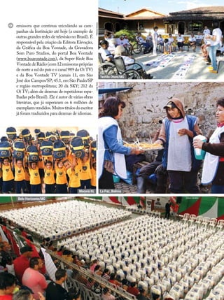 emissora que continua veiculando as cam-
panhas da Instituição até hoje (a exemplo de
outras grandes redes de televisão no Brasil). É
responsável pela criação da Editora Elevação,
da Gráfica da Boa Vontade, da Gravadora
Som Puro Studios, do portal Boa Vontade
(www.boavontade.com), da Super Rede Boa
Vontade de Rádio (com 12 emissoras próprias
de norte a sul do país e o canal 989 da Oi TV)
e da Boa Vontade TV (canais 11, em São
José dos Campos/SP; 45.1, em São Paulo/SP
e região metropolitana; 20 da SKY; 212 da
Oi TV; além de dezenas de repetidoras espa-
lhadas pelo Brasil). Ele é autor de várias obras
literárias, que já superaram os 6 milhões de
exemplaresvendidos.Muitostítulosdoescritor
já foram traduzidos para dezenas de idiomas.
Belo Horizonte/MG
Maceió/AL La Paz, Bolívia
Teófilo Otoni/MG
Edison Geraldo
VerônicaAlexandreLeillaToninPatríciaOliveira
 