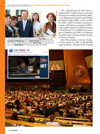 Sob a administração de Paiva Netto, a
Legião da Boa Vontade tornou-se a primeira
associaçãodasociedadecivildoBrasilaafiliar-
-se ao Departamento de Informação Pública
das Nações Unidas (DPI), a partir de 1994.
Em 1999, a LBV foi também a primeira as-
sociaçãocivilbrasileiraaconquistarnaONUo
statusconsultivogeralnoConselhoEconômico
e Social (Ecosoc). E, em 2000, passou a inte-
grar a Conferência das ONGs com Relações
Consultivas para as Nações Unidas (Congo),
em Viena, na Áustria.
Paiva Netto idealizou, construiu e fundou,
a 21 de outubro de 1989, em Brasília/DF,
capital do Brasil, o Templo da Boa Vontade
Representantes da LBV, da esquerda para a direita: Noys Rocha (Portugal),
Conceição de Albuquerque (EUA) e Rosana Bertolin (Brasil) com revista da
LBV. Ao centro, o secretário-geral da ONU, Ban Ki-moon, e, ao lado direito da
foto, a sra. Hanifa Mezoui, chefe da Seção de ONGs do UN/DESA.
Fotos:ArquivoBV
centenário de nascimento de alziro zarurboa vontade em marcha
36 BOA VONTADE Ecumenismo
 