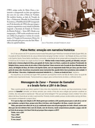Paiva Netto: emoção em narrativa histórica
Em 27 de outubro de 2014, durante a transmissão feita pela Super Rede Boa Vontade de Rádio (Super RBV), da
Cruzada do Novo Mandamento de Jesus diretamente da Igreja Familiar número 1 da Religião de Deus, do Cristo
e do Espírito Santo, Paiva Netto manifestou, comovido, a satisfação de ter preservado as pregações ecumênicas
e históricas do fundador da Legião da Boa Vontade. “Minhas Irmãs e meus Irmãos, guardei, por décadas, com pro-
fundo amor e imensa alegria de Alma, para gáudio de Vocês, hoje e no futuro, a palavra do saudoso Proclamador da
Religião Divina, mesmo antes de ele voltar à Pátria Espiritual. Quero encerrar esta Cruzada do Novo Mandamento de
Jesus, da Religião de Deus, do Cristo e do Espírito Santo, com um impactante brado feito por Zarur, que deve fazer
parte de nossa vida. Encontrava-me presente nesse memorável dia, quando Alziro Zarur proclamou esta verdade: ‘A
LBV é de Deus’. Para mim, é triplamente emocional relembrá-la. (...) Vamos ao brado de Zarur”, declarou.
Na sequência, os ouvintes da Super RBV puderam acompanhar trecho da fala de Alziro Zarur na qual ele
profere este importante brado. Transcrevemos a seguir, para conhecimento do leitor, o referido trecho.
Mensagem de Zarur – Parecer de Gamaliel
e o brado forte a LBV é de Deus:
“Mas o ponto grande aqui deste capítulo 5 (dos Atos dos Apóstolos de Jesus), que hoje encerramos, é esse
parecer de Gamaliel. Gamaliel, um fariseu sensato, que, vendo a fúria dos seus colegas que queriam condenar os
cristãos, deu esta palavra espetacular: ‘Mas pra que tanta bobagem? Por que perseguis esses cristãos? Se a obra
deles é de Deus, ficará de pé; se não é, cairá sozinha. Portanto, tende cuidado, porque, se eles estão a serviço de Deus,
vós estareis combatendo o próprio Deus’.
“E é o que eu digo com relação à LBV. Muita gente que combate a LBV, quando passar para o Lado de Lá, vai ver
que combateu o próprio Deus, porque esta Obra é de Deus, este Evangelho é de Deus, e quem viver verá!
“Aliás, para quem tem olhos de ver, já, já, analisando esses anos de perseguições em todo o Brasil, contra uma
Obra que não tem dinheiro fácil, nem do Estado, nem do Governo, tendo compromissos pesados a pagar, está de
pé! Está de pé porque é de Deus! Está de pé porque Deus ampara a LBV!!!
“Então, viva a LBV!
“Viva o PBV!
“Viva o Brasil!
“E viva Jesus!”.
(TBV), antigo sonho de Alziro Zarur, e jus-
tamente o inaugurando na data que registrava
dez anos de sua volta à Pátria da Verdade.
Ele também fundou, ao lado do Templo da
Paz, o Parlamento Mundial da Fraternidade
Ecumênica,oParlaMundidaLBV(inaugurado
em25dedezembrode1994),obraqueintegrao
conjuntoarquitetônicomaisvisitadodeBrasília
(segundo a Secretaria de Estado de Turismo
do Distrito Federal — Setur-DF). Desde a sua
inauguração,oTBVrecebeanual­mentemaisde
um milhão de peregrinos e turistas do mundo
inteiro. O Templo do Ecumenismo Divino foi
ainda aclamado pelo povo uma das Sete Mara-
vilhas da capital brasileira.
ArquivoBV
Zarur e Paiva Netto: amizade firmada em Jesus!
BOA VONTADE Ecumenismo 37
 