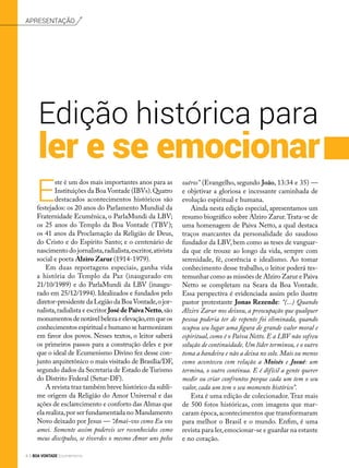 Apresentação
Edição histórica para
ler e se emocionar
E
ste é um dos mais importantes anos para as
Instituições da Boa Vontade (IBVs).Quatro
destacados acontecimentos históricos são
festejados: os 20 anos do Parlamento Mundial da
Fraternidade Ecumênica, o ParlaMundi da LBV;
os 25 anos do Templo da Boa Vontade (TBV);
os 41 anos da Proclamação da Religião de Deus,
do Cristo e do Espírito Santo; e o centenário de
nascimento do jornalista,radialista,escritor,ativista
social e poeta Alziro Zarur (1914-1979).
Em duas reportagens especiais, ganha vida
a história do Templo da Paz (inaugurado em
21/10/1989) e do ParlaMundi da LBV (inaugu-
rado em 25/12/1994). Idealizados e fundados pelo
diretor-presidente da Legião da BoaVontade,o jor-
nalista,radialista e escritor JosédePaivaNetto,são
monumentos de notável beleza e elevação,em que os
conhecimentos espiritual e humano se harmonizam
em favor dos povos. Nesses textos, o leitor saberá
os primeiros passos para a construção deles e por
que o ideal de Ecumenismo Divino fez desse con-
junto arquitetônico o mais visitado de Brasília/DF,
segundo dados da Secretaria de Estado de Turismo
do Distrito Federal (Setur-DF).
A revista traz também breve histórico da subli-
me origem da Religião do Amor Universal e das
ações de esclarecimento e conforto das Almas que
ela realiza,por ser fundamentada no Mandamento
Novo deixado por Jesus — “Amai-vos como Eu vos
amei. Somente assim podereis ser reconhecidos como
meus discípulos, se tiverdes o mesmo Amor uns pelos
outros” (Evangelho, segundo João, 13:34 e 35) —
e objetivar a gloriosa e incessante caminhada de
evolução espiritual e humana.
Ainda nesta edição especial, apresentamos um
resumo biográfico sobre Alziro Zarur.Trata-se de
uma homenagem de Paiva Netto, a qual destaca
traços marcantes da personalidade do saudoso
fundador da LBV, bem como as teses de vanguar-
da que ele trouxe ao longo da vida, sempre com
serenidade, fé, coerência e idealismo. Ao tomar
conhecimento desse trabalho, o leitor poderá tes-
temunhar como as missões de Alziro Zarur e Paiva
Netto se completam na Seara da Boa Vontade.
Essa perspectiva é evidenciada assim pelo ilustre
pastor protestante Jonas Rezende: “(...) Quando
Alziro Zarur nos deixou, a preocupação que qualquer
pessoa poderia ter de repente foi eliminada, quando
ocupou seu lugar uma figura de grande valor moral e
espiritual, como é o Paiva Netto. E a LBV não sofreu
solução de continuidade. Um líder terminou, e o outro
toma a bandeira e não a deixa no solo. Mais ou menos
como aconteceu com relação a Moisés e Josué: um
termina, o outro continua. E é difícil a gente querer
medir ou criar confrontos porque cada um tem o seu
valor, cada um tem o seu momento histórico”.
Esta é uma edição de colecionador.Traz mais
de 500 fotos históricas, com imagens que mar-
caram época,acontecimentos que transformaram
para melhor o Brasil e o mundo. Enfim, é uma
revista para ler,emocionar-se e guardar na estante
e no coração.
4 BOA VONTADE Ecumenismo
 