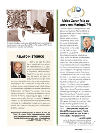 O saudoso Alziro Zarur, proclamador da Religião Divina, em imagem histórica,
quando realizou congresso em Maringá/PR, em 7 de outubro de 1973. Na foto
acima, com o seu secretário fiel, Paiva Netto.
Relato histórico
“Estava ao lado de Alziro
Zarur quando ele proclamou,
em 7 de outubro de 1973, justa-
mente na cidade de Maringá/PR,
a Religião do Amor Universal.
Recordo-me de que, naquela
data, ele parecia um pouco es-
piritualmente ansioso. Era como
um lutador querendo cumprir logo o seu compromisso.
Ainda cedo, no dia 7, chamou-me ao hotel onde se hos-
pedara, e ficamos andando de carro pela cidade até que
se completasse a hora de estar no Parque Internacional
de Exposições Frei Ribeiro. Foi quando a mim revelou
que estaria fazendo a Proclamação da Religião Divina
no norte do Paraná porque naquela região se encon-
travam reencarnados Espíritos do tempo de Moisés.
Portanto, ali é que deveria acontecer esse fato marcante
na história da Legião da Boa Vontade, como realmente
ocorreu, de forma vitoriosa, porquanto o fundamento
da LBV é espiritual.”
Registro do presidente-pregador da Religião de Deus, do
Cristo e do Espírito Santo, José de Paiva Netto, sobre
fatos marcantes que antecederam a Proclamação da
Religião do Amor Universal. O texto foi publicado na
revista BOA VONTADE no
196, p. 7.
Alziro Zarur fala ao
povo em Maringá/PR
“O Irmão Zarur nunca se proclamou dono
do que quer que seja. Apenas é Dono da
Verdade aquele que é o nosso Salvador,
aquele que é o nosso
Mestre, aquele que deu a
vida por nós: Jesus. Esse
é o nosso Cristo Amado.
Esse é o Ungido de Deus.
Ninguém vai ao Pai senão
por Ele. Dele é a LBV, a
doutrina do CEU [Centro
Espiritual Universalista], a Religião de
Deus. Nosso não é nada, absolutamente
nada. Somos meros estafetas, meros
pregadores, meros mensageiros e nada
mais. Estamos colocando nossas Almas
em Deus, nossos sentimentos em Cristo
Jesus. Chega de ódios, porque realmente
somos todos iguais perante Deus. Cada
um recebe de acordo com as suas obras.
Por isso, eu me alegrei com aquela chuva
de ontem. Eu me alegrei muito, realmente.
Aquilo foi um batismo, um grande
batismo. Foi o divisor de águas. Aquela
água encerrou todo o primeiro período da
LBV e abriu este dia 7 de outubro para a
Proclamação da Religião de Deus. Bendita
água! Bendita chuva! Porque os nossos
observadores diziam: ‘Mas olha aí! Nenhum
legionário arreda pé debaixo de temporal!
São moças, são jovens, são mulheres... Olha
lá! Olha lá como aguentam a chuva, por
louvor a Jesus, testemunhando a sua fé em
Deus’. (...) Está, portanto, lançada, aos
céus de Maringá, aos céus do Paraná,
aos céus do Brasil, aos céus de toda a
Humanidade, a Religião de Deus!”
Alziro Zarur,
trecho do discurso histórico ao proclamar
a Religião de Deus, do Cristo e do Espírito
Santo, em 7 de outubro de 1973.
ArquivoBV
JoãoPreda
ArquivoBV
BOA VONTADE Ecumenismo 41
 