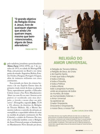 Religião do
Amor Universal
A Religião do Terceiro Milênio,
a Religião de Deus, do Cristo
e do Espírito Santo,
é mais que toda a Religião:
é toda a Ciência,
é toda a Filosofia,
é toda a Política
e toda a Moral,
todo o progresso humano,
unido ao progresso de todos
os mundos, de todas
as Humanidades Siderais —
o Amor Universal
na apoteose ao
Criador Onipotente,
Onisciente e Onipresente,
o nosso Deus, o nosso Pai!
Alziro Zarur (1914-1979)
Paiva Netto eternizou essa magnífica definição do Irmão Zarur ao colocá-la, com
letras de bronze, na parede principal da concorrida Galeria de Arte do Templo da
Boa Vontade, o monumento mais visitado de Brasília/DF, Brasil. O conceito também
foi traduzido para diversos idiomas e se encontra à disposição dos visitantes, por
meio de panfletos. Anualmente, o TBV recebe mais de um milhão de peregrinos do
mundo inteiro, segundo dados oficiais da Secretaria de Estado de Turismo do Distrito
Federal (Setur-DF).
pelo radialista, jornalista e poeta brasileiro
Alziro Zarur (1914-1979), em 7 de ou-
tubro de 1973, na cidade de Maringá/PR.
Hoje, está presente no Brasil e em várias
partes do mundo: Argentina,Bolívia,Esta-
dos Unidos, Paraguai, Portugal e Uruguai,
além de inúmeros militantes nos cinco
continentes.
Essa jornada em favor da criatura hu-
mana e de seu Espírito Eterno data da
primeira vinda visível de Jesus ao planeta
Terra, especialmente quando o Educador
Celeste trouxe o Seu Novo Mandamento:
“Amai-vos como Eu vos amei. Somente assim
podereis ser reconhecidos como meus discí-
pulos, se tiverdes o mesmo Amor uns pelos
outros”. (Evangelho, segundo João, 13:34
e 35), alicerce da doutrina da Religião
do Terceiro Milênio. Ali, o Mestre dos
mestres indicou o caminho da salvação, ao
exemplificar a capacidade infinita de amar
na medida do próprio sentimento do Pai
Celestial, o criador do Universo. Por isso,
ela é conhecida também como a Religião
do Amor Universal,porque se fundamenta
no Mandamento Novo deixado por Jesus,
JoãoPeriotto
“O grande objetivo
da Religião Divina
é Jesus, livre de
quaisquer algemas
que ainda Lhe
queiram impor,
mesmo que bem-
-intencionados,
alguns de Seus
adoradores.”
Paiva Netto
BOA VONTADE Ecumenismo 43
 
