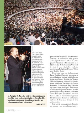praticamente esquecido pela Humani-
dade até 7 de setembro de 1959, quando
Zarur o proclamou, na cidade de Cam-
pinas/SP (leia mais sobre o assunto na p.
52). Essa Lei de Fraternidade Universal
é a base de todo o trabalho e razão da
existência da Religião de Deus,do Cristo
e do Espírito Santo.
É por trazer em si esse fundamento de
Paz e Caridade Completa (que supre as
necessidades do corpo e principalmente
às da Alma) que a Religião do Terceiro
Milênio prega, com vanguarda, o Ecume-
nismo Irrestrito e Total (veja “Os Quatro
Pilares do Ecumenismo”, na p. 56), que
age como campo neutro para “unificar todo
o conhecimento espiritual-humano em uma
poderosa força a serviço dos povos”,conforme
define Paiva Netto. Dessa forma,põe-se ao
lado de todos os movimentos religiosos e
filosóficos que se dedicam ao ser humano,
na busca de Deus e da vivência de Seus
ensinamentos.
Sua tarefa reside, principalmente,
no amparo e no entendimento espiri-
“A Religião do Terceiro Milênio não nasceu para
conflitar com nenhuma religião ou filosofia. Ela
surgiu para semear o Amor Fraterno entre as
criaturas espirituais e terrenas.”
Paiva Netto
Com o tema “Jesus,
Cura o Brasil e Liberta
o Mundo!”, no dia
26 de dezembro de
1992, realizou-se no
Maracanãzinho, Rio
de Janeiro/RJ, o 10o
Congresso Jesus Está
Chegando!. Como
noticiou à época a Rede
Globo de Televisão,
milhares de pessoas
superlotaram o ginásio
e acompanharam a
Corrente Ecumênica
de Prece, comandada
por Paiva Netto. Várias
autoridades religiosas
e artistas integraram
também essa iniciativa
de Paz e Fé Realizante.
AlziroGenari
41 anos da Religião de Deus, do cristo e do espírito SantoFundamentos
João Ruiz Lopes
44 BOA VONTADE Ecumenismo
 
