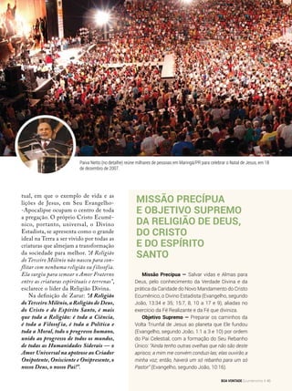 tual, em que o exemplo de vida e as
lições de Jesus, em Seu Evangelho-
-Apocalipse ocupam o centro de toda
a pregação. O próprio Cristo Ecumê­
nico, portanto, universal, o Divino
Estadista, se apresenta como o grande
ideal na Terra a ser vivido por todas as
criaturas que almejam a transformação
da sociedade para melhor. “A Religião
do Terceiro Milênio não nasceu para con-
flitar com nenhuma religião ou filosofia.
Ela surgiu para semear o Amor Fraterno
entre as criaturas espirituais e terrenas”,
esclarece o líder da Religião Divina.
Na definição de Zarur: “A Religião
doTerceiro Milênio, a Religião de Deus,
do Cristo e do Espírito Santo, é mais
que toda a Religião: é toda a Ciência,
é toda a Filosof ia, é toda a Política e
toda a Moral, todo o progresso humano,
unido ao progresso de todos os mundos,
de todas as Humanidades Siderais — o
Amor Universal na apoteose ao Criador
Onipotente, Onisciente e Onipresente, o
nosso Deus, o nosso Pai!”.
Missão precípua
e Objetivo Supremo
da Religião de Deus,
do Cristo
e do Espírito
Santo
Missão Precípua — Salvar vidas e Almas para
Deus, pelo conhecimento da Verdade Divina e da
prática da Caridade do Novo Mandamento do Cristo
Ecumênico, o Divino Estadista (Evangelho, segundo
João, 13:34 e 35; 15:7, 8, 10 a 17 e 9), aliadas no
exercício da Fé Realizante e da Fé que diviniza.
Objetivo Supremo — Preparar os caminhos da
Volta Triunfal de Jesus ao planeta que Ele fundou
(Evangelho, segundo João, 1:1 a 3 e 10) por ordem
do Pai Celestial, com a formação do Seu Rebanho
Único: “Ainda tenho outras ovelhas que não são deste
aprisco; a mim me convém conduzi-las; elas ouvirão a
minha voz; então, haverá um só rebanho para um só
Pastor” (Evangelho, segundo João, 10:16).
Paiva Netto (no detalhe) reúne milhares de pessoas em Maringá/PR para celebrar o Natal de Jesus, em 18
de dezembro de 2007.
Arquivo BV
BOA VONTADE Ecumenismo 45
 