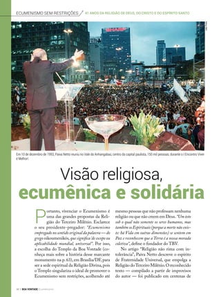 Ecumenismo sem restrições
mesmo pessoas que não professam nenhuma
religião ou que não creem em Deus.“Um teto
sob o qual não somente os seres humanos, mas
também os Espirituais (porque a morte não exis-
te: há Vida em outras dimensões) se sentem em
Paz e reconhecem que a Terra é a nossa morada
coletiva”, define o fundador do TBV.
No artigo “Religião não rima com in-
tolerância”, Paiva Netto descreve o espírito
de Fraternidade Universal, que empolga a
Religião doTerceiro Milênio.O reconhecido
texto — compilado a partir de improvisos
do autor — foi publicado em centenas de
Visão religiosa,
ecumênica e solidária
P
ortanto, vivenciar o Ecumenismo é
uma das grandes propostas da Reli-
gião do Terceiro Milênio. Esclarece
o seu presidente-pregador: “Ecumenismo
empregado no sentido original da palavra — do
grego oikoumenikós,que significa‘de escopo ou
aplicabilidade mundial, universal’’. Por isso,
a escolha do Templo da Boa Vontade (co-
nheça mais sobre a história desse marcante
monumento na p. 63), em Brasília/DF, para
ser a sede espiritual da Religião Divina,pois
o Templo singulariza o ideal de promover o
Ecumenismo sem restrições, acolhendo até
Em 10 de dezembro de 1993, Paiva Netto reuniu no Vale do Anhangabaú, centro da capital paulista, 150 mil pessoas, durante o I Encontro Viver
é Melhor!.
JoãoPreda
41 anos da Religião de Deus, do cristo e do espírito santo
46 BOA VONTADE Ecumenismo
 
