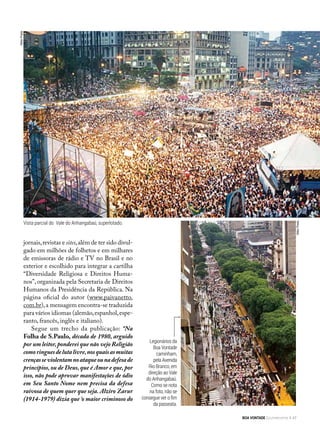 jornais,revistas e sites,além de ter sido divul-
gado em milhões de folhetos e em milhares
de emissoras de rádio e TV no Brasil e no
exterior e escolhido para integrar a cartilha
“Diversidade Religiosa e Direitos Huma-
nos”, organizada pela Secretaria de Direitos
Humanos da Presidência da República. Na
página oficial do autor (www.paivanetto.
com.br),a mensagem encontra-se traduzida
para vários idiomas (alemão,espanhol,espe-
ranto, francês, inglês e italiano).
Segue um trecho da publicação: “Na
Folha de S.Paulo, década de 1980, arguido
por um leitor,ponderei que não vejo Religião
comoringuesdelutalivre,nosquaisasmuitas
crençasseviolentamnoataqueounadefesade
princípios, ou de Deus, que é Amor e que, por
isso, não pode aprovar manifestações de ódio
em Seu Santo Nome nem precisa da defesa
raivosa de quem quer que seja. Alziro Zarur
(1914-1979) dizia que ‘o maior criminoso do
Legionários da
Boa Vontade
caminham,
pela Avenida
Rio Branco, em
direção ao Vale
do Anhangabaú.
Como se nota
na foto, não se
consegue ver o fim
da passeata.
NiltonPreda
NiltonPreda
Vista parcial do Vale do Anhangabaú, superlotado.
BOA VONTADE Ecumenismo 47
 