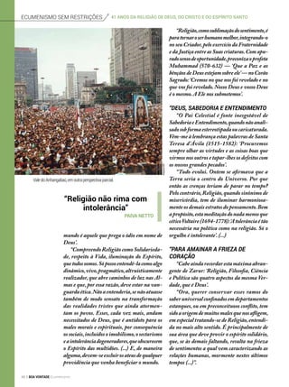 mundo é aquele que prega o ódio em nome de
Deus’.
“Compreendo Religião como Solidarieda-
de, respeito à Vida, iluminação do Espírito,
quetodossomos.Sópossoentendê-lacomoalgo
dinâmico,vivo,pragmático,altruisticamente
realizador, que abre caminhos de luz nas Al-
mas e que, por essa razão, deve estar na van-
guardaética.Nãoaentenderia,senãoatuasse
também de modo sensato na transformação
das realidades tristes que ainda atormen-
tam os povos. Esses, cada vez mais, andam
necessitados de Deus, que é antídoto para os
males morais e espirituais, por consequência
os sociais,incluídos o imobilismo,o sectarismo
eaintolerânciadegeneradores,queobscurecem
o Espírito das multidões. (...) E, de maneira
alguma,devem-seexcluirosateusdequalquer
providência que venha beneficiar o mundo.
“Religião,comosublimaçãodosentimento,é
paratornaroserhumanomelhor,integrando-o
no seu Criador,pelo exercício da Fraternidade
e da Justiça entre as Suas criaturas.Com apu-
radosensodeoportunidade,preconizaoprofeta
Muhammad (570-632) — ‘Que a Paz e as
bênçãos de Deus estejam sobre ele’— no Corão
Sagrado:‘Cremos no que nos foi revelado e no
que vos foi revelado. Nosso Deus e vosso Deus
é o mesmo.A Ele nos submetemos’.
“Deus, Sabedoria e Entendimento
“O Pai Celestial é fonte inesgotável de
SabedoriaeEntendimento,quandonãoanali-
sadosobformaestereotipadaoucaricaturada.
Vêm-me à lembrança estas palavras de Santa
Teresa d’Ávila (1515-1582): ‘Procuremos
sempre olhar as virtudes e as coisas boas que
virmos nos outros e tapar-lhes os defeitos com
os nossos grandes pecados’.
“Tudo evolui. Ontem se afirmava que a
Terra seria o centro do Universo. Por que
então as crenças teriam de parar no tempo?
Pelo contrário,Religião,quando sinônimo de
misericórdia, tem de iluminar harmoniosa-
mente os demais estratos do pensamento.Bem
apropósito,estameditaçãodonadamenosque
céticoVoltaire(1694-1778):‘Atolerânciaétão
necessária na política como na religião. Só o
orgulho é intolerante’. (...)
“Para amainar a frieza de
coração
“Cabeaindarecordarestamáximaabran-
gente de Zarur: ‘Religião, Filosofia, Ciência
e Política são quatro aspectos da mesma Ver-
dade, que é Deus’.
“Ora, querer conservar esses ramos do
saberuniversalconfinadosemdepartamentos
estanques, ou em preconceituoso conflito, tem
sidoaorigemdemuitosmalesquenosafligem,
em especial tratando-se de Religião,entendi-
da no mais alto sentido. É principalmente de
sua área que deve provir o espírito solidário,
que, se às demais faltando, resulta na frieza
de sentimentos a qual vem caracterizando as
relações humanas, mormente nestes últimos
tempos (...)”.
“Religião não rima com
intolerância”
Paiva Netto
ArquivoBV
Ecumenismo sem restrições 41 anos da Religião de Deus, do cristo e do espírito santo
ValedoAnhangabaú,emoutraperspectivaparcial.
48 BOA VONTADE Ecumenismo
 