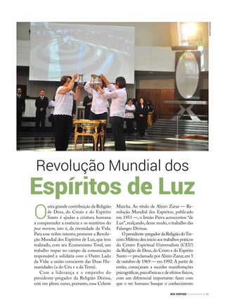 O
utra grande contribuição da Religião
de Deus, do Cristo e do Espírito
Santo é ajudar a criatura humana
a compreender a essência e os mistérios do
post mortem, isto é, da eternidade da Vida.
Para esse nobre intento, promove a Revolu-
ção Mundial dos Espíritos de Luz, que tem
realizado, com seu Ecumenismo Total, um
trabalho ímpar no campo da comunicação
responsável e solidária com o Outro Lado
da Vida: a união consciente das Duas Hu-
manidades (a do Céu e a da Terra).
Com a liderança e o empenho do
presidente-pregador da Religião Divina,
está em pleno curso, portanto, essa Celeste
Revolução Mundial dos
Espíritos de Luz
Marcha. Ao título de Alziro Zarur — Re-
volução Mundial dos Espíritos, publicado
em 1953 —, o Irmão Paiva acrescentou “de
Luz”, realçando, desse modo, o trabalho das
Falanges Divinas.
Opresidente-pregadordaReligiãodoTer-
ceiro Milênio deu início aos trabalhos práticos
do Centro Espiritual Universalista (CEU)
da Religião de Deus,do Cristo e do Espírito
Santo — proclamado por Alziro Zarur,em 5
de outubro de 1969 — em 1992. A partir de
então, começaram a suceder manifestações
psicográficas,psicofônicas e de efeitos físicos,
com um diferencial importante: fazer com
que o ser humano busque o conhecimento
AndréFernandes
BOA VONTADE Ecumenismo 49
 