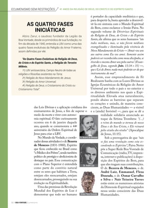 das Leis Divinas e a aplicação cotidiana dos
ensinamentos de Jesus, a fim de superar o
medo da morte e viver com autono-
mia espiritual. O fato curiosamente
ocorreu em 6 de janeiro daquele
ano, quando se comemorava o 44º
aniversário da Ordem Espiritual de
Jesus para criar a LBV.
No Mundo da Verdade,o coorde-
nadordessasatividadeséodr.Bezerra
de Menezes (1831-1900), Espírito
que ficou conhecido no Brasil como
“oMédicodosPobres”,sendotambém
político de prestígio e abolicionista de
destaque no país. Essa comunicação
com o Plano Superior é entendida
como parte do convívio natural
entre os seres que habitam a Terra,
estejam eles reencarnados, estejam
desencarnados,prosseguindo na sua
evolução na Espiritualidade.
Uma das premissas da Revolução
Mundial dos Espíritos de Luz é
demonstrar que todo ser humano
é portador da capacidade mediúnica e que,
para despertá-la,basta aprender a desenvol-
vê-la em sintonia com o Mundo Espiritual
do Bem, como esclarece o Irmão Paiva. No
segundo volume de Diretrizes Espirituais
da Religião de Deus, do Cristo e do Espírito
Santo, ele afirma que os seres humanos “são
todos médiuns, mas, se não forem médiuns
evangelizados e iluminados pela vivência do
Novo Mandamento do Cristo —‘Amai-vos uns
aos outros como Eu vos amei. Somente assim
podereis ser reconhecidos como meus discípulos,se
tiverdes o mesmo Amor uns pelos outros’ (Evan-
gelho de Jesus, segundo João, 13:34 e 35) —,
que é Lei de Amor,nada mais poderão ser do que
instrumentos do mal”.
Assim, esse empreendimento de Fé
Realizante banha com as Luzes Divinas as
Igrejas Ecumênicas da Religião do Amor
Universal por todo o país e no exterior e
os diversos ambientes nos quais a Espi-
ritualidade Elevada atua naturalmente,
pondo abaixo as barreiras que separam
os corações e unindo, de maneira cons-
ciente, as Duas Humanidades — a visível
e a (ainda) Invisível —, para que se dê a
realidade solidária anunciada ao
toque da Sétima Trombeta: “(...)
o reino do mundo se tornou de nosso
Deus e do Seu Cristo, e Ele reinará
pelos séculos dos séculos” (Apocalipse
de Jesus, 11:15).
Sob a prerrogativa de que “não
se faz uma revolução como esta es-
condendo os Espíritos”, Paiva Netto
põe a Super Rede Boa Vontade de
Comunicação (rádio,TV, impren-
sa, internet e publicações) à dispo-
sição dos Espíritos do Bem, para
que eles tragam suas contribuições.
O dr. Bezerra de Menezes, o dr.
André Luiz, Emmanuel, Flexa
Dourada, o dr. Osmar Carvalho
e Silva e Nair Teixeira Torres
estão entre os numerosos ativistas
da Dimensão Espiritual engajados
nessa união consciente das Duas
Humanidades.
As quatro fases
iniciáticas
Alziro Zarur, o saudoso fundador da Legião da
Boa Vontade, desde os primórdios de sua fundação, no
fim da década de 1940, entendia a LBV como uma das
quatro fases evolutivas da Religião do Amor Fraterno,
assim definidas por ele:
“As Quatro Fases Evolutivas da Religião de Deus,
do Cristo e do Espírito Santo, a Religião do Terceiro
Milênio.
1a
) LBV antissectária, Campo Neutro de todas as
religiões e filosofias existentes na Terra;
2a
) Religião do Novo Mandamento de Jesus;
3a
) Religião do Amor Universal;
4a
) Religião de Deus, o Cristianismo do Cristo ou
Cristianismo Total”.
Ecumenismo sem restrições 41 anos da Religião de Deus, do cristo e do espírito santo
Irmão Flexa Dourada
Dr.BezerradeMenezes
Dr. André Luiz
Fotos:ArquivoBV
50 BOA VONTADE Ecumenismo
 
