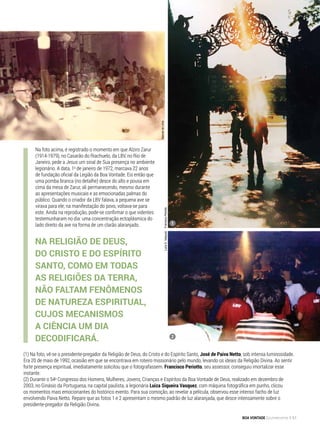 Na foto acima, é registrado o momento em que Alziro Zarur
(1914-1979), no Casarão do Riachuelo, da LBV, no Rio de
Janeiro, pede a Jesus um sinal de Sua presença no ambiente
legionário. A data, 1o
de janeiro de 1972, marcava 22 anos
de fundação oficial da Legião da Boa Vontade. Eis então que
uma pomba branca (no detalhe) desce do alto e pousa em
cima da mesa de Zarur, ali permanecendo, mesmo durante
as apresentações musicais e as emocionadas palmas do
público. Quando o criador da LBV falava, a pequena ave se
virava para ele; na manifestação do povo, voltava-se para
este. Ainda na reprodução, pode-se confirmar o que videntes
testemunharam no dia: uma concentração ectoplásmica do
lado direito da ave na forma de um clarão alaranjado.
(1) Na foto, vê-se o presidente-pregador da Religião de Deus, do Cristo e do Espírito Santo, José de Paiva Netto, sob intensa luminosidade.
Era 20 de maio de 1992, ocasião em que se encontrava em roteiro missionário pelo mundo, levando os ideais da Religião Divina. Ao sentir
forte presença espiritual, imediatamente solicitou que o fotografassem. Francisco Periotto, seu assessor, conseguiu imortalizar esse
instante.
(2) Durante o 54o
Congresso dos Homens, Mulheres, Jovens, Crianças e Espíritos da Boa Vontade de Deus, realizado em dezembro de
2003, no Ginásio da Portuguesa, na capital paulista, a legionária Luiza Siqueira Vasquez, com máquina fotográfica em punho, clicou
os momentos mais emocionantes do histórico evento. Para sua comoção, ao revelar a película, observou esse intenso facho de luz
envolvendo Paiva Netto. Repare que as fotos 1 e 2 apresentam o mesmo padrão de luz alaranjada, que desce intensamente sobre o
presidente-pregador da Religião Divina.
LuizaS.VasquezFranciscoPeriotto
1
2
Na Religião de Deus,
do Cristo e do Espírito
Santo, como em todas
as religiões da Terra,
não faltam fenômenos
de natureza espiritual,
cujos mecanismos
a Ciência um dia
decodificará.
ManoeldeLimaManoeldeLima
BOA VONTADE Ecumenismo 51
 