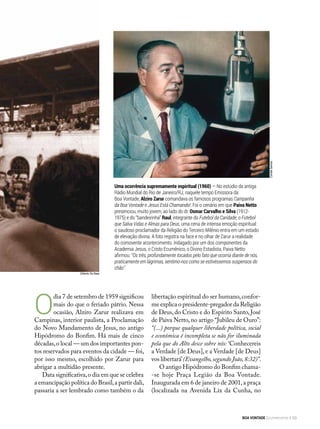 Gilberto De Biasi
O
dia 7 de setembro de 1959 significou
mais do que o feriado pátrio. Nessa
ocasião, Alziro Zarur realizava em
Campinas, interior paulista, a Proclamação
do Novo Mandamento de Jesus, no antigo
Hipódromo do Bonfim. Há mais de cinco
décadas,o local — um dos importantes pon-
tos reservados para eventos da cidade — foi,
por isso mesmo, escolhido por Zarur para
abrigar a multidão presente.
Data significativa,o dia em que se celebra
a emancipação política do Brasil,a partir dali,
passaria a ser lembrado como também o da
Uma ocorrência supremamente espiritual (1960) — No estúdio da antiga
Rádio Mundial do Rio de Janeiro/RJ, naquele tempo Emissora da
Boa Vontade, Alziro Zarur comandava os famosos programas Campanha
da Boa Vontade e Jesus Está Chamando!. Foi o cenário em que Paiva Netto
presenciou, muito jovem, ao lado do dr. Osmar Carvalho e Silva (1912-
1975) e do “bandeirinha” Raul, integrante do Futebol da Caridade, o Futebol
que Salva Vidas e Almas para Deus, uma cena de intensa emoção espiritual:
o saudoso proclamador da Religião do Terceiro Milênio entra em um estado
de elevação divina. A foto registra na face e no olhar de Zarur a realidade
do comovente acontecimento. Indagado por um dos componentes da
Academia Jesus, o Cristo Ecumênico, o Divino Estadista, Paiva Netto
afirmou: “Os três, profundamente tocados pelo fato que ocorria diante de nós,
praticamente em lágrimas, sentimo-nos como se estivéssemos suspensos do
chão”. CorrêaSantos
libertação espiritual do ser humano,confor-
me explica o presidente-pregador da Religião
de Deus,do Cristo e do Espírito Santo,José
de Paiva Netto,no artigo “Jubileu de Ouro”:
“(...) porque qualquer liberdade política, social
e econômica é incompleta se não for iluminada
pela que do Alto desce sobre nós: ‘Conhecereis
a Verdade [de Deus],e a Verdade [de Deus]
vos libertará’(Evangelho,segundo João,8:32)”.
O antigo Hipódromo do Bonfim chama-
-se hoje Praça Legião da Boa Vontade.
Inaugurada em 6 de janeiro de 2001,a praça
(localizada na Avenida Lix da Cunha, no
BOA VONTADE Ecumenismo 53
 
