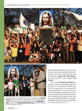 bairro do Bonfim) recebeu o atual nome por
iniciativa do diretor-presidente da Institui-
ção, que contou com o imprescindível apoio
do legionário Azarias Carvalho Bento e
do amigo da LBV e então vereador Cid
Ferreira.
Foi o ex-prefeito FranciscoAmaralquem
sancionou a lei que homenageou a Institui-
ção. No dia 7 de setembro de 2009, nesse
local foi inaugurado um monumento de
aproximadamente 2,5 metros de altura por
1,5 metro de largura,no qual está transcrito o
Tratado do Espiritualmente Revolucionário
Novo Mandamento de Jesus, reunido pelo
jornalista e escritor Paiva Netto,consoante o
Evangelho do Cristo de Deus,segundo João,
13:34 e 35; 15:7, 8, 10 a 17 e 9.
O ministro-pregador da Religião de Deus, do Cristo e do Espírito Santo Émerson
Damásio conduziu a cerimônia de inauguração do monumento do Tratado do
Espiritualmente Revolucionário Novo Mandamento de Jesus. Rodrigo Bosso
Gallo (de calça clara) e Nicholas Gabriel Beck de Paiva (de camiseta azul), que
também discursaram no evento.
Ecumenismo sem restrições 41 anos da Religião de Deus, do cristo e do espírito santo
Fotos:ViníciusBueno
54 BOA VONTADE Ecumenismo
 