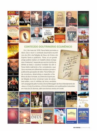 Conteúdo doutrinário ecumênico
Em 3 de maio de 1978, Paiva Netto prometeu a
Alziro Zarur reunir o conteúdo doutrinário ecumê-
nico da LBV e da Religião de Deus, do Cristo e do
Espírito Santo e publicá-lo. “Paiva, só um grande
amigo poderia realizar um trabalho desta enverga-
dura. Gratíssimo”, responde por escrito (conforme
bilhete ao lado) o saudoso fundador da LBV. E
Paiva Netto realmente o fez: compilando o que
Zarur escreveu em diferentes revistas e jornais e
publicando gravações de rádio. Paiva Netto ain-
da conceituou, desenvolveu e expandiu a Dia-
lética da Boa Vontade, as Diretrizes Espirituais
da Religião do Amor Universal. Autor de vários
best-sellers, com 6 milhões de livros vendidos,
vem propagando pelo mundo a Divina Mensagem do Novo Mandamento de
Jesus, o Cristo Ecumênico, o Divino Estadista, com publicações traduzidas
em mais de 25 idiomas, além de diversos textos em braile.
BOA VONTADE Ecumenismo 55
 