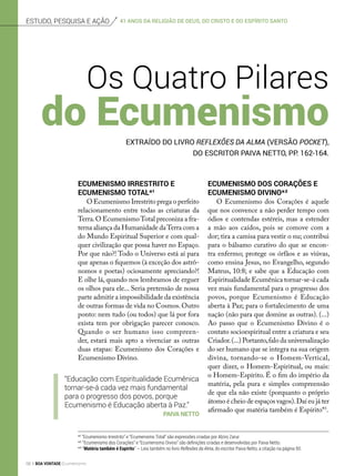Estudo, pesquisa e ação
Ecumenismo Irrestrito e
Ecumenismo Total*¹
O Ecumenismo Irrestrito prega o perfeito
relacionamento entre todas as criaturas da
Terra.O EcumenismoTotal preconiza a fra-
terna aliança da Humanidade daTerra com a
do Mundo Espiritual Superior e com qual-
quer civilização que possa haver no Espaço.
Por que não?! Todo o Universo está aí para
que apenas o fiquemos (à exceção dos astrô-
nomos e poetas) ociosamente apreciando?!
E olhe lá, quando nos lembramos de erguer
os olhos para ele... Seria pretensão de nossa
parte admitir a impossibilidade da existência
de outras formas de vida no Cosmos.Outro
ponto: nem tudo (ou todos) que lá por fora
exista tem por obrigação parecer conosco.
Quando o ser humano isso compreen­
der, estará mais apto a vivenciar as outras
duas etapas: Ecumenismo dos Corações e
Ecumenismo Divino.
Os Quatro Pilares
extraído Do livro Reflexões da Alma (versão pocket),
do escritor Paiva Netto, pp. 162-164.
*¹ “Ecumenismo Irrestrito” e “Ecumenismo Total” são expressões criadas por Alziro Zarur.
*² “Ecumenismo dos Corações” e “Ecumenismo Divino” são definições criadas e desenvolvidas por Paiva Netto.
*³ “Matéria também é Espírito” — Leia também no livro Reflexões da Alma, do escritor Paiva Netto, a citação na página 50.
Ecumenismo dos Corações e
Ecumenismo Divino*²
O Ecumenismo dos Corações é aquele
que nos convence a não perder tempo com
ódios e contendas estéreis, mas a estender
a mão aos caídos, pois se comove com a
dor; tira a camisa para vestir o nu; contribui
para o bálsamo curativo do que se encon-
tra enfermo; protege os órfãos e as viúvas,
como ensina Jesus, no Evangelho, segundo
Mateus, 10:8; e sabe que a Educação com
Espiritualidade Ecumênica tornar-se-á cada
vez mais fundamental para o progresso dos
povos, porque Ecumenismo é Educação
aberta à Paz; para o fortalecimento de uma
nação (não para que domine as outras). (...)
Ao passo que o Ecumenismo Divino é o
contato socioespiritual entre a criatura e seu
Criador.(...) Portanto,falo da universalização
do ser humano que se integra na sua origem
divina, tornando-se o Homem-Vertical,
quer dizer, o Homem-Espiritual, ou mais:
o Homem-Espírito. É o fim do império da
matéria, pela pura e simples compreensão
de que ela não existe (porquanto o próprio
átomo é cheio de espaços vagos).Daí eu já ter
afirmado que matéria também é Espírito*3
.
“Educação com Espiritualidade Ecumênica
tornar-se-á cada vez mais fundamental
para o progresso dos povos, porque
Ecumenismo é Educação aberta à Paz.”
Paiva netto
41 anos da Religião de Deus, do cristo e do espírito santo
do Ecumenismo
56 BOA VONTADE Ecumenismo
 