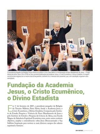 E
m 1o
de fevereiro de 2007, o presidente-pregador da Religião
do Terceiro Milênio, Paiva Netto, funda a Academia Jesus, o
Cristo Ecumênico, o Divino Estadista. Composta pelo Institu-
to de Estudo, Pesquisa e Vivência do Novo Mandamento de Jesus e
pelo Instituto de Estudo e Pesquisa da Ciência da Alma, essa Escola
Magna da Sabedoria Espiritual Ecumênica tem, entre outros notáveis
objetivos, ampliar o entendimento sobre Jesus Dessectarizado e Sua
Sublime Inspiração para nortear os mais diversos campos dos saberes
espiritual e humano.
Fundação da Academia
Jesus, o Cristo Ecumênico,
o Divino Estadista
Clayton Ferreira
O presidente-pregador da Religião Divina mostra ao público o livro Paiva Netto e a Proclamação do Novo Mandamento de Jesus – A saga
heroica de Alziro Zarur (1914-1979) na Terra, primeira publicação da Academia Jesus, o Cristo Ecumênico, o Divino Estadista. A tiragem
inicial da obra esgotou-se no mesmo dia do lançamento, tamanho foi o interesse dos presentes, que, com satisfação, ergueram seus
exemplares.
BOA VONTADE Ecumenismo 57
 