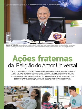 Em 2013, milhares de vidas foram transformadas para melhor graças
ao 1,5 milhão de ações de conforto, de esclarecimento espiritual, de
solidariedade e de paz realizadas pela Religião de Deus, do Cristo e do
Espírito Santo. conheça algumas dessas principais iniciativas.
da Religião do Amor Universal
Ações fraternas
GRANDE REPERCUSSÃO Palestra do diretor-presidente da LBV, José de Paiva Netto, é transmitida via satélite, por rádio, televisão e internet, para
o Brasil e o exterior, por ocasião do 39o
Fórum Internacional do Jovem Ecumênico Militante da Boa Vontade de Deus, em 21 de julho de 2014.
Fotos:ArquivoBV
Estudo, pesquisa e ação 41 anos da Religião de Deus, do cristo e do espírito santo
São Paulo/SP Rio de Janeiro/RJ
 