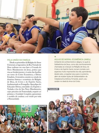 Pela união da família
Desde os primórdios da Religião do Amor
Universal,os legionários da Boa Vontade de
Deus realizam em seus lares a Cruzada do
Novo Mandamento de Jesus, prática que
visa ao fortalecimento e à união das famílias
em torno do Cristo Ecumênico, o Divino
Estadista.A iniciativa consiste no estudo da
doutrina fraterna e ecumênica da Religião
de Deus, do Cristo e do Espírito Santo,
fundamentada no Evangelho-Apocalipse do
Educador Divino, entendido em Espírito e
Verdade, à luz do Seu Novo Mandamento,
cujos preceitos de Fraternidade, respeito ao
próximo e Caridade Completa apresentam
o modelo de conduta a ser vivido por toda
a Humanidade.
Aulas de Moral Ecumênica (AMEs)
Ambiente de conhecimento e alegria, no qual os
Soldadinhos de Deus, como são carinhosamente
chamadas as crianças na Religião de Deus, do
Cristo e do Espírito Santo, tomam contato com
aspectos muito importantes da vida, aprendendo,
desde cedo, a respeitar seus pais e o próximo,
além de receber lições de Solidariedade e de
Cidadania Ecumênica, firmando, assim, seu
caráter no ideal do Amor do Cristo.
Vivian R. Ferreira
ArquivoBV
ArquivoBV
Paranaíba/MS
Maringá/PR
Brasília/DF
 