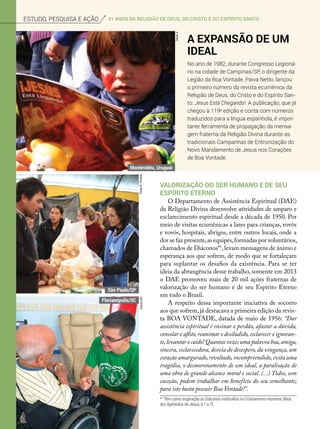 ArquivoBV
Valorização do ser humano e de seu
Espírito Eterno
O Departamento de Assistência Espiritual (DAE)
da Religião Divina desenvolve atividades de amparo e
esclarecimento espiritual desde a década de 1950. Por
meio de visitas ecumênicas a lares para crianças, vovôs
e vovós, hospitais, abrigos, entre outros locais, onde a
dor se faz presente,as equipes,formadas por voluntários,
chamados de Diáconos*1
,levam mensagens de ânimo e
esperança aos que sofrem, de modo que se fortaleçam
para suplantar os desafios da existência. Para se ter
ideia da abrangência desse trabalho, somente em 2013
o DAE promoveu mais de 20 mil ações fraternas de
valorização do ser humano e de seu Espírito Eterno
em todo o Brasil.
A respeito dessa importante iniciativa de socorro
aos que sofrem,já destacava a primeira edição da revis-
ta BOA VONTADE, datada de maio de 1956: “Dar
assistência espiritual é ensinar o perdão, afastar a dúvida,
consolar o aflito,reanimar o desiludido,esclarecer o ignoran-
te,levantar o caído! Quantas vezes uma palavra boa,amiga,
sincera, esclarecedora, desvia do desespero, da vingança, um
coração amargurado,revoltado,incompreendido,evita uma
tragédia, o desmoronamento de um ideal, a paralisação de
uma obra de grande alcance moral e social. (...) Todos, sem
exceção, podem trabalhar em benefício do seu semelhante;
para isto basta possuir Boa Vontade!”.
A expansão de um
Ideal
No ano de 1982, durante Congresso Legioná-
rio na cidade de Campinas/SP, o dirigente da
Legião da Boa Vontade, Paiva Netto, lançou
o primeiro número da revista ecumênica da
Religião de Deus, do Cristo e do Espírito San-
to: Jesus Está Chegando!. A publicação, que já
chegou à 119a
edição e conta com números
traduzidos para a língua espanhola, é impor-
tante ferramenta de propagação da mensa-
gem fraterna da Religião Divina durante as
tradicionais Campanhas de Entronização do
Novo Mandamento de Jesus nos Corações
de Boa Vontade.
VivianR.Ferreira
DavidJr.
*1
Têm como inspiração os Diáconos instituídos no Cristianismo nascente (Atos
dos Apóstolos de Jesus, 6:1 a 7).
Estudo, pesquisa e ação 41 anos da Religião de Deus, do cristo e do espírito santo
Montevidéu, Uruguai
São Paulo/SP
Florianópolis/SC
 