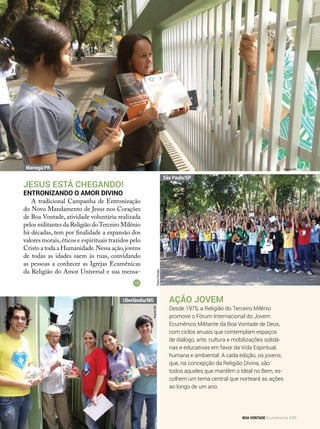 Ação Jovem
Desde 1975, a Religião do Terceiro Milênio
promove o Fórum Internacional do Jovem
Ecumênico Militante da Boa Vontade de Deus,
com ciclos anuais que contemplam espaços
de diálogo, arte, cultura e mobilizações solidá-
rias e educativas em favor da Vida Espiritual,
humana e ambiental. A cada edição, os jovens,
que, na concepção da Religião Divina, são
todos aqueles que mantêm o Ideal no Bem, es-
colhem um tema central que norteará as ações
ao longo de um ano.
Jesus EstÁ Chegando!
Entronizando o Amor Divino
A tradicional Campanha de Entronização
do Novo Mandamento de Jesus nos Corações
de Boa Vontade, atividade voluntária realizada
pelos militantes da Religião doTerceiro Milênio
há décadas, tem por finalidade a expansão dos
valores morais,éticos e espirituais trazidos pelo
Cristo a toda a Humanidade.Nessa ação,jovens
de todas as idades saem às ruas, convidando
as pessoas a conhecer as Igrejas Ecumênicas
da Religião do Amor Universal e sua mensa-
PedroPeriotto
Arquivo BV
ArquivoBV
Maringá/PR
São Paulo/SP
Uberlândia/MG
BOA VONTADE Ecumenismo 61
 