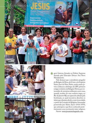 gem fraterna, firmada na Ordem Suprema
deixada pelo Educador Divino: Seu Novo
Mandamento.
Vale destacar que o presidente-pregador
da Religião de Deus,do Cristo e do Espírito
Santo, José de Paiva Netto, ainda muito jo-
vem conheceu a ideologia da LBV,primeiro
estágio evolutivo da Religião Divina,por in-
termédio de iniciativas militantes como essas,
quando recebeu de uma senhora negra, no
Rio de Janeiro/RJ,um opúsculo editado pela
Instituição, no qual encontrou descritos os
ideais que almejava desde a mais tenra idade,
a partir da Cruzada de Religiões Irmanadas
promovida por Alziro Zarur (1914-1979),
que antecipava o que ficou conhecido poste-
riormente como movimento inter-religioso.
Acesse: www.jesusestachegando.com.
MatheusPaulo
Arquivo BV
ArquivoBV
Rio de Janeiro/RJ
Porto Alegre/RS
São Paulo/SP
Estudo, pesquisa e ação
 