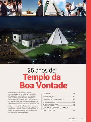 História.................................................. 64
Inauguração......................................... 80
Grandes Acontecimentos................ 86
Internacional.....................................104
Ambientes de Paz................................. 112
Depoimentos sobre o Templo
da Paz e a LBV....................................... 118
Boa Vontade
25 anos do
Templo da
Em 21 de outubro de 2014, foram
comemorados os 25 anos do Templo da
Boa Vontade, localizado em Brasília/DF.
Neste um quarto de século, o monumento
ecumênico, que tem o supremo objetivo de
confraternizar seres celestes e terrestres, de
todas as etnias, filosofias, credos religiosos
e políticos e, ainda, ateus e materialistas, foi
palco de grandes realizações em favor do
Ecumenismo sem restrições.
Arquivo BV
BOA VONTADE Ecumenismo 63
 