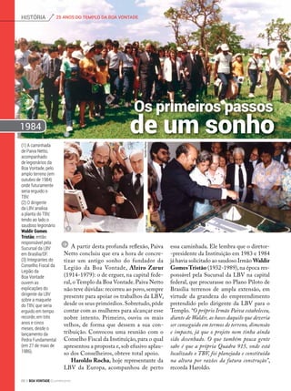 essa caminhada. Ele lembra que o diretor-
-presidente da Instituição em 1983 e 1984
já havia solicitado ao saudoso Irmão Waldir
GomesTristão (1932-1989),na época res-
ponsável pela Sucursal da LBV na capital
federal, que procurasse no Plano Piloto de
Brasília terrenos de ampla extensão, em
virtude da grandeza do empreen­dimento
pretendido pelo dirigente da LBV para o
Templo. “O próprio Irmão Paiva estabeleceu,
diante de Waldir, as bases daquilo que deveria
ser conseguido em termos de terreno, dimensão
e impacto, já que o projeto nem tinha ainda
sido desenhado. O que também pouca gente
sabe é que a própria Quadra 915, onde está
localizado o TBV, foi planejada e constituída
na altura por razões da futura construção”,
recorda Haroldo.
(1) A caminhada
de Paiva Netto,
acompanhado
de legionários da
Boa Vontade, pelo
amplo terreno (em
outubro de 1984)
onde futuramente
seria erguido o
TBV.
(2) O dirigente
da LBV analisa
a planta do TBV,
tendo ao lado o
saudoso legionário
Waldir Gomes
Tristão, então
responsável pela
Sucursal da LBV
em Brasília/DF.
(3) Integrantes do
Conselho Fiscal da
Legião da
Boa Vontade
ouvem as
explicações do
dirigente da LBV
sobre a maquete
do TBV, que seria
erguido em tempo
recorde, em três
anos e cinco
meses, desde o
lançamento da
Pedra Fundamental
(em 27 de maio de
1986).
HaroldoRochaJoãoRuizLopes
HaroldoRocha
Os primeiros passos
de um sonho
A partir desta profunda reflexão, Paiva
Netto concluiu que era a hora de concre-
tizar um antigo sonho do fundador da
Legião da Boa Vontade, Alziro Zarur
(1914-1979): o de erguer, na capital fede-
ral, o Templo da Boa Vontade. Paiva Netto
não teve dúvidas: recorreu ao povo, sempre
presente para apoiar os trabalhos da LBV,
desde os seus primórdios. Sobretudo, pôde
contar com as mulheres para alcançar esse
nobre intento. Primeiro, ouviu os mais
velhos, de forma que dessem a sua con-
tribuição. Convocou uma reunião com o
Conselho Fiscal da Instituição,para o qual
apresentou a proposta e,sob efusivo aplau-
so dos Conselheiros, obteve total apoio.
Haroldo Rocha, hoje representante da
LBV da Europa, acompanhou de perto
1984
2 3
1
25 ANOS DO TEMPLO DA BOA VONTADEhistória
66 BOA VONTADE Ecumenismo
 