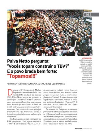 Vista parcial
do 10o
Congresso da
Mulher Legionária,
realizado na capital
mineira, em 1985.
Milhares de pessoas
superlotaram as
dependências do
Esporte Clube
Ginástico. No
destaque, Paiva
Netto comanda
a entusiasmada
plateia.
D
urante o 10o
Congresso da Mulher
Legionária, realizado em Belo Ho-
rizonte/MG, no dia 25 de maio de
1985, Paiva Netto lançou aos presentes o
desafio para a construção doTBV: “Promessa
que o nosso amigo Zarur fez é uma promessa
nossa. Ele disse que a LBV daria ao Brasil um
templo onde as pessoas realmente confrater-
nizariam. Para construí-lo, nossa principal
ferramenta será a Fé Realizante e essa Fé os
legionários, principalmente as mulheres, têm
sobejamente...”.
Em linguagem popular, o dirigente da
LBV perguntou: “Vocês topam construir o
TBV?”. E até brincou: “Vejam lá, se Vo-
cês concordarem e depois caírem fora, vão
ter de levar chocolate para mim na cadeia,
porque vou assinar todos os compromissos
financeiros!” (risos). A massa humana, que
superlotava o ambiente, reiterou o apoio
em uníssono, bradando: “Topamos!!!”. E
concluiu: “Então, considero esse Templo
moralmente levantado”.
Ao término do Congresso, transmitido
por uma rede internacional de 600 emissoras,
às 18 horas, os brasileiros e estrangeiros de
Boa Vontade começaram a colaborar para a
construção desse monumento à Fraternidade
Ecumênica, que se tornou realidade quatro
anos e cinco meses depois, em 1989.
O dirigente da LBV convoca as mulheres Legionárias
Paiva Netto pergunta:
“Vocês topam construir o TBV?”
E o povo brada bem forte:
“Topamos!!!”
1985
GilbertoBertolin
BOA VONTADE Ecumenismo 67
 
