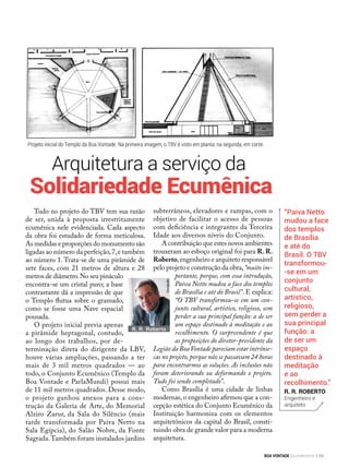 Arquitetura a serviço da
“Paiva Netto
mudou a face
dos templos
de Brasília
e até do
Brasil. O TBV
transformou-
-se em um
conjunto
cultural,
artístico,
religioso,
sem perder a
sua principal
função: a
de ser um
espaço
destinado à
meditação
e ao
recolhimento.”
R. R. Roberto
Engenheiro e
arquiteto
Tudo no projeto do TBV tem sua razão
de ser, unida à proposta irrestritamente
ecumênica nele evidenciada. Cada aspecto
da obra foi estudado de forma meticulosa.
As medidas e proporções do monumento são
ligadas ao número da perfeição,7,e também
ao número 1. Trata-se de uma pirâmide de
sete faces, com 21 metros de altura e 28
metros de diâmetro.No seu pináculo
encontra-se um cristal puro; a base
contrastante dá a impressão de que
o Templo flutua sobre o gramado,
como se fosse uma Nave espacial
pousada.
O projeto inicial previa apenas
a pirâmide heptagonal, contudo,
ao longo dos trabalhos, por de-
terminação direta do dirigente da LBV,
houve várias ampliações, passando a ter
mais de 3 mil metros quadrados — ao
todo, o Conjunto Ecumênico (Templo da
Boa Vontade e ParlaMundi) possui mais
de 11 mil metros quadrados. Desse modo,
o projeto ganhou anexos para a cons-
trução da Galeria de Arte, do Memorial
Alziro Zarur, da Sala do Silêncio (mais
tarde transformada por Paiva Netto na
Sala Egípcia), do Salão Nobre, da Fonte
Sagrada.Também foram instalados jardins
subterrâneos, elevadores e rampas, com o
objetivo de facilitar o acesso de pessoas
com deficiência e integrantes da Terceira
Idade aos diversos níveis do Conjunto.
A contribuição que estes novos ambientes
trouxeram ao esboço original foi para R. R.
Roberto,engenheiro e arquiteto responsável
pelo projeto e construção da obra,“muito im-
portante, porque, com essa introdução,
Paiva Netto mudou a face dos templos
de Brasília e até do Brasil”. E explica:
“O TBV transformou-se em um con-
junto cultural, artístico, religioso, sem
perder a sua principal função: a de ser
um espaço destinado à meditação e ao
recolhimento. O surpreendente é que
as proposições do diretor-presidente da
Legião da BoaVontade pareciam estar intrínse-
cas no projeto,porque não se passavam 24 horas
para encontrarmos as soluções. As inclusões não
foram deteriorando ou deformando o projeto.
Tudo foi sendo completado”.
Como Brasília é uma cidade de linhas
modernas, o engenheiro afirmou que a con-
cepção estética do Conjunto Ecumênico da
Instituição harmoniza com os elementos
arquitetônicos da capital do Brasil, consti-
tuindo obra de grande valor para a moderna
arquitetura.
R. R. Roberto
Divulgação
Solidariedade Ecumênica
Projeto inicial do Templo da Boa Vontade. Na primeira imagem, o TBV é visto em planta; na segunda, em corte.
BOA VONTADE Ecumenismo 69
 