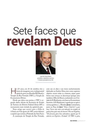 Sete faces que
H
á 25 anos, em 21 de outubro, tive a
honra de inaugurar,com a indispensável
ajuda do povo,em Brasília/DF,Brasil,o
Templo da Boa Vontade (TBV), o Templo do
Ecumenismo Divino. 
Desde que abriu suas portas, o TBV é, se-
gundo dados oficiais da Secretaria de Estado
de Turismo do Distrito Federal (Setur-DF) o
monumento mais visitado da capital do país.
Num artigo que escrevi para a  Folha de
S.Paulo,em 9 de agosto de 1987,assim delineei
o espírito que norteia a Pirâmide das Sete Faces:
A construção do Templo da Boa Vontade,
com um só altar e um trono exclusivamente
dedicados ao Senhor Deus, tem como supremo
objetivo reunir todas as criaturas, sejam quais
forem suas crenças ou descrenças (porque ateu
também é filho de Deus),conduzindo-as à Uni-
dadedeFéRealizante,combasenoEcumenismo
Irrestrito.A Fé Realizante é aquela que se opõe à
ociosa,egoís­tica.(...) Revelou Jesus à samaritana,
junto ao Poço de Jacó: “Deus é Espírito” e, por
isso, “breve não mais será adorado em templos de
pedra feitos pela mão do homem”. Por ser Espírito,
“Ele procura, para Seus adoradores, aqueles que O
adorem em Espírito e Verdade”. O TBV é, pois,
revelam Deus
JoãoPreda
José de Paiva Netto,
jornalista, radialista e escritor.
É diretor-presidente da LBV.
BOA VONTADE Ecumenismo 7
 