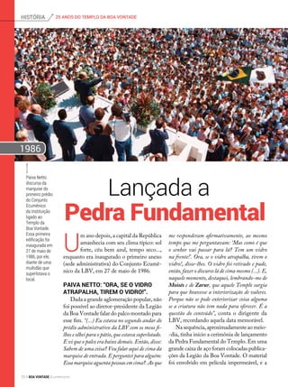 U
m ano depois, a capital da República
amanhecia com seu clima típico: sol
forte, céu bem azul, tempo seco...,
enquanto era inaugurado o primeiro anexo
(sede administrativa) do Conjunto Ecumê-
nico da LBV, em 27 de maio de 1986.
Paiva Netto: “Ora, se o vidro
atrapalha, tirem o vidro!”.
Dada a grande aglomeração popular, não
foi possível ao diretor-presidente da Legião
da Boa Vontade falar do palco montado para
esse fim. “(...) Eu estava no segundo andar do
prédio administrativo da LBV com os meus fi-
lhos e olhei para o pátio, que estava superlotado.
E vi que o palco era baixo demais. Então, disse:
Sabem de uma coisa? Vou falar aqui de cima da
marquise de entrada. E perguntei para alguém:
Essa marquise aguenta pessoas em cima?. Ao que
Lançada a
me responderam afirmativamente, ao mesmo
tempo que me perguntavam: ‘Mas como é que
o senhor vai passar para lá? Tem um vidro
na frente!’. Ora, se o vidro atrapalha, tirem o
vidro!, disse-lhes. O vidro foi retirado e pude,
então, fazer o discurso lá de cima mesmo (...). E,
naquele momento, destaquei, lembrando-me de
Moisés e de Zarur, que aquele Templo surgia
para que houvesse a interiorização de valores.
Porque não se pode exteriorizar coisa alguma
se a criatura não tem nada para oferecer. É a
questão do conteúdo”, conta o dirigente da
LBV, recordando aquela data memorável.
Na sequência, aproximadamente ao meio-
-dia, tinha início a cerimônia de lançamento
da Pedra Fundamental do Templo. Em uma
grande caixa de aço foram colocadas publica-
ções da Legião da Boa Vontade. O material
foi envolvido em película impermeável, e a
Pedra Fundamental
Paiva Netto
discursa da
marquise do
primeiro prédio
do Conjunto
Ecumênico
da Instituição
ligado ao
Templo da
Boa Vontade.
Essa primeira
edificação foi
inaugurada em
27 de maio de
1986, por ele,
diante de uma
multidão que
superlotava o
local.
J. A. Parmegiani
1986
25 ANOS DO TEMPLO DA BOA VONTADEhistória
70 BOA VONTADE Ecumenismo
 