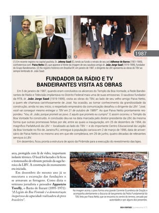 arca, protegida com lã de vidro, importante
isolante térmico. O local foi lacrado e lá ficou
o testemunho de vibrante período da saga he-
roica da LBV. A construção do monumento
era iniciada.
Em dezembro do mesmo ano já se
executava a escavação das fundações e
se armavam as ferragens. Como dizia o
veterano jornalista e pensador Apparício
Torelly, o Barão de Itararé (1895-1971):
“A Legião da Boa Vontade é a demonstração
inequívoca da capacidade realizadora do povo
brasileiro”.
J.A.Parmegiani
Em 5 de janeiro de 1987, quando eram concluídos os alicerces do Templo da Boa Vontade, a Rede Bandei-
rantes de Rádio e Televisão implantava no Distrito Federal mais uma de suas emissoras. O saudoso fundador
da RTB, dr. João Jorge Saad (1919-1999), visita as obras do TBV, ao lado de seu velho amigo Paiva Netto,
a quem ele chamava carinhosamente de José. Na ocasião, ao tomar conhecimento da grandiosidade da
construção, ainda no seu início, o respeitado empresário da comunicação desafiou o dirigente da LBV: “José,
você vai conseguir mesmo entregar o TBV em 21 de outubro de 1989?”. Ao que Paiva Netto prontamente res-
pondeu: “Vou, dr. João, porque prometi ao povo. E aquilo que prometo eu cumpro”. E assim ocorreu: o Templo da
Boa Vontade foi construído. A conclusão deu-se na data marcada pelo diretor-presidente da LBV, da mesma
forma que outras promessas feitas por ele, entre as quais a inauguração, em 25 de dezembro de 1994, do
magnífico ParlaMundi da LBV — localizado ao lado do TBV —­e do importante Centro Educacional da Legião
da Boa Vontade no Rio de Janeiro/RJ, entregue à população carioca em 2 de março de 1996, data de aniver-
sário de Paiva Netto e no mesmo ano em que ele completava, em 29 de junho, quatro décadas de relevantes
serviços à LBV.
Em dezembro, ficou pronta a estrutura de apoio da Pirâmide para a execução do revestimento das lajes.
Fundador da Rádio e TV
Bandeirantes visita as obras
GilbertoBertolin
(1) Em recente registro na capital paulista, Sr. Johnny Saad (E), tendo ao fundo o retrato de seu avô Adhemar de Barros (1901-1969),
confraterniza com  Paiva Netto (D), que aparece à frente da imagem de seu saudoso amigo dr. João Jorge Saad (1919-1999), fundador
do Grupo Bandeirantes. (2) No registro histórico em Brasília/DF, em janeiro de 1987, o dirigente da LBV apresenta as obras do TBV ao
sempre lembrado dr. João Saad.
ArquivoBV
1
19872
Na imagem acima, o povo forma uma grande Corrente Ecumênica de Oração e
acompanha atentamente o discurso de lançamento da Pedra Fundamental do
TBV, feito por Paiva Netto, que se encontra no centro do terreno, cercado por
autoridades e por alguns dos presentes.
BOA VONTADE Ecumenismo 71
 