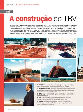 A construção do TBV
Desde que lançou a ideia até o último detalhe, o diretor-presidente da LBV
acompanhou pessoalmente todas as fases de edificação do Templo da
Paz. Nesse intento, foi incansável, deslocando-se semanalmente (até três
vezes — dia, noite e madrugada) a Brasília para vistoriar as obras do TBV.
(1) Janeiro Após os trabalhos de terraplenagem e preparação da área, a
fase de implantação das fundações do Templo da Boa Vontade.
(2) fevereiro e março Concluídos os alicerces, tem início a montagem
do madeiramento que suportará as formas das vigas e lajes da estrutura
principal da obra: começa a subir o TBV.
(3) abril Surge a torre central de apoio à construção, e o escoramento
começa a ser erguido.
(4) Maio Com mais de 50% do escoramento executado, inicia-se a
montagem das formas das vigas que apoiarão as sete lajes.
(5) JUnHO O escoramento em sua fase final e as primeiras vigas já
atingindo o topo da estrutura. Paralelamente, começa a montagem das
formas das lajes ou faces laterais.
1
3
2
4
HermanoLopes
HaroldoRocha
ArquivoBV
ArquivoBV
EmilsonPineze
1987
25 ANOS DO TEMPLO DA BOA VONTADEhistória
72 BOA VONTADE Ecumenismo
 