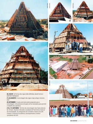 5
8
9
10
11
6 7
PedrodePaiva
PedrodePaiva
HaroldoRocha
HaroldoRocha
HaroldoRocha
ArquivoBVGilbertoBertolin
(6) JUlHO As formas das vigas estão definidas, dando forma à
pirâmide heptagonal.
(7 e 8) AGOSTO A concretagem das vigas e lajes atinge o terceiro
anel.
(9) SETEMBRO O sexto anel está sendo preparado para a
concretagem. Uma estrutura de apoio se faz necessária para permitir
o trabalho dos operários.
(10 e 11) OUTUBRO Término da concretagem das faces laterais
do Templo. Brasília é elevada à condição de Patrimônio Cultural
da Humanidade. Os integrantes do Conselho Fraterno da LBV
visitam o Conjunto Ecumênico, acompanhando o diretor-
-presidente da LBV.
BOA VONTADE Ecumenismo 73
 