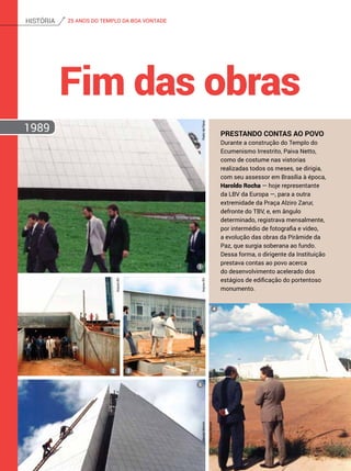Prestando contas ao Povo
Durante a construção do Templo do
Ecumenismo Irrestrito, Paiva Netto,
como de costume nas vistorias
realizadas todos os meses, se dirigia,
com seu assessor em Brasília à época,
Haroldo Rocha — hoje representante
da LBV da Europa —, para a outra
extremidade da Praça Alziro Zarur,
defronte do TBV, e, em ângulo
determinado, registrava mensalmente,
por intermédio de fotografia e vídeo,
a evolução das obras da Pirâmide da
Paz, que surgia soberana ao fundo.
Dessa forma, o dirigente da Instituição
prestava contas ao povo acerca
do desenvolvimento acelerado dos
estágios de edificação do portentoso
monumento.
Fim das obras
1989
PedrodePaiva
ArquivoBV
ArquivoBVMarceloBertolin
MarceloBertolin
1
5
2 3
4
25 ANOS DO TEMPLO DA BOA VONTADEhistória
 