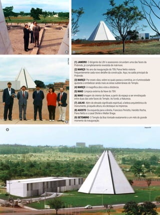 (1) janeiro O dirigente da LBV e assessores circundam uma das faces da
Pirâmide, já completamente revestida de mármore.
(2) Março No ano da inauguração do TBV, Paiva Netto vistoria
frequentemente cada novo detalhe da construção. Aqui, na saída principal da
Pirâmide.
(3) Março Por esses vãos, sobre os quais passa a comitiva, ar e luminosidade
ajudarão a embelezar ainda mais as áreas subterrâneas do Templo.
(4) Março A magnífica obra vista a distância.
(5) maio Limpeza externa da Nave do TBV.
(6) maio Imagem do interior da Nave, a partir do espaço a ser envidraçado
entre duas das sete faces do Templo. Ao fundo, a Natureza.
(7) julho Além do elevado significado espiritual, a beleza arquitetônica do
monumento, já àquela altura, era destaque na imprensa.
(8) agosto Da esquerda para a direita, Francisco Periotto, Haroldo Rocha,
Paiva Netto e o casal Shirlei e Walter Braga.
(9) setembro O Templo da Boa Vontade exatamente a um mês do grande
momento da inauguração.
MarceloBertolinJoãoPreda
MarceloBertolin
Arquivo BV
6
8
9
7
 