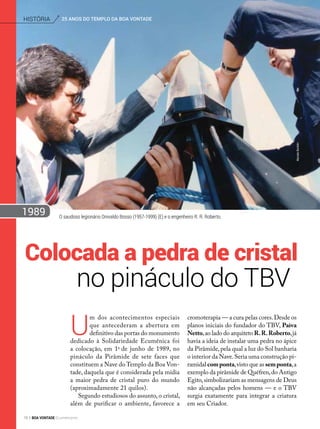 O saudoso legionário Onivaldo Bosso (1957-1999) (E) e o engenheiro R. R. Roberto.
U
m dos acontecimentos especiais
que antecederam a abertura em
definitivo das portas do monumento
dedicado à Solidariedade Ecumênica foi
a colocação, em 1o
de junho de 1989, no
pináculo da Pirâmide de sete faces que
constituem a Nave do Templo da Boa Von-
tade, daquela que é considerada pela mídia
a maior pedra de cristal puro do mundo
(aproximadamente 21 quilos).
Segundo estudiosos do assunto, o cristal,
além de purificar o ambiente, favorece a
cromoterapia — a cura pelas cores.Desde os
planos iniciais do fundador do TBV, Paiva
Netto,ao lado do arquiteto R.R.Roberto,já
havia a ideia de instalar uma pedra no ápice
da Pirâmide,pela qual a luz do Sol banharia
o interior da Nave.Seria uma construção pi-
ramidal componta,visto que as semponta,a
exemplo da pirâmide de Quéfren,do Antigo
Egito,simbolizariam as mensagens de Deus
não alcançadas pelos homens — e o TBV
surgia exatamente para integrar a criatura
em seu Criador.
no pináculo do TBV
Colocada a pedra de cristal
MarceloBertolin
1989
25 ANOS DO TEMPLO DA BOA VONTADEhistória
78 BOA VONTADE Ecumenismo
 