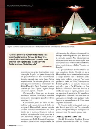 simbolicamente, a fase intermediária entre
os templos de pedra e a época tão esperada
em que os homens não mais necessitarão de
templos materiais para orar a Deus. Natura
nonfacitsaltum.Por assim ser,aplicam-se a ele
estas palavras inspiradas no ensinamento do
Cristo Planetário: “Neste Templo até as pedras
clamarão que Deus é Espírito e importa que seja
adorado em Espírito e Verdade”.
Corresponde a dizer que, nos tempos
vindouros, evoluirá a concepção restritiva
de se adorar Deus apenas quando sob tetos
materiais. (...)
Curiosamente, nessa era ideal, sua fre­
quên­cia será a mais gloriosa de todos os
tempos da Humanidade, porque haverão
os seres humanos compreendido ter Deus
dentro de si mesmos. Ninguém mais se
atreverá a frequentá-los como quem vai a
uma descartável obrigação social, a um pi-
quenique,a um desfile de moda.Quadro que
entristece os sacerdotes compenetrados da
divina missão dos religiosos e dos santuários.
O lugar preferido por Deus para Seu culto
é o coração humano. Não há aqui censura
alguma aos que veneram seus templos para
adoração aoTodo-Poderoso.De outra forma,
como construiríamos o da Boa Vontade, em
Brasília?
O que concebemos é uma antevisão do
que anunciou o Cristo. Dia virá em que a
Humanidade inteira será reconhecidamente
o Templo do Deus Vivo — território santo,
onde todos poderão viver em Paz, como
profetizou Isaías no Velho Testamento da
Bíblia Sagrada. O ser humano finalmente
entenderá que o Pai Celestial, em Sua
Infinita Sabedoria, deve ser buscado e
vivido em todos os lugares, durante todos
os segundos da existência. Os sacerdotes
sempre serão sacerdotes. Isso lhes brota da
Alma,em seus templos e em qualquer parte.
Sentem-se assim os homens de Fé em todos
os pontos do mundo.
O Homem pode tentar, ainda que em
vão, destruir as religiões na Terra; contudo,
jamais conseguirá extinguir a religiosidade
que nasce com ele, mesmo quando ateu.
Jubileu de Prata do TBV
Em 21 de outubro, Brasília e diversas
cidades comemoraram o Dia do Ecume-
Conjunto Ecumênico da LBV: da esquerda para a direita, ParlaMundi, sede administrativa e Templo da Boa Vontade.
“Dia virá em que a Humanidade inteira será
reconhecidamente o Templo do Deus Vivo
— território santo, onde todos poderão viver
em Paz, como profetizou Isaías no Velho
Testamento da Bíblia Sagrada.”
Paiva Netto
Mensagem de Paiva Netto
8 BOA VONTADE Ecumenismo
 